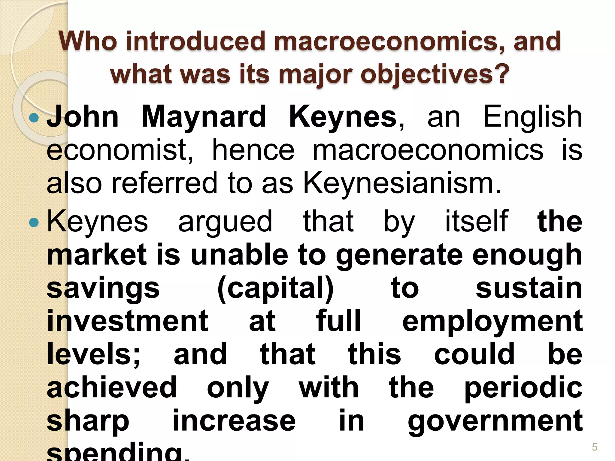 Who introduced macroeconomics, and
what was its major objectives?
 John Maynard Keynes, an English
economist, hence macroeconomics is
also referred to as Keynesianism.
 Keynes argued that by itself the
market is unable to generate enough
savings (capital) to sustain
investment at full employment
levels; and that this could be
achieved only with the periodic
sharp increase in government
5
 
