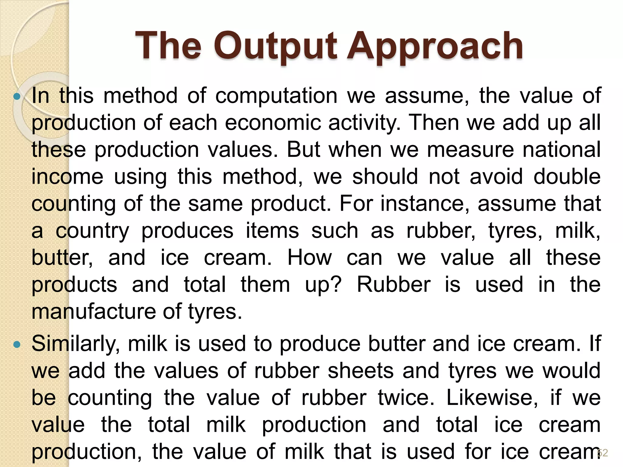 The Output Approach
 In this method of computation we assume, the value of
production of each economic activity. Then we add up all
these production values. But when we measure national
income using this method, we should not avoid double
counting of the same product. For instance, assume that
a country produces items such as rubber, tyres, milk,
butter, and ice cream. How can we value all these
products and total them up? Rubber is used in the
manufacture of tyres.
 Similarly, milk is used to produce butter and ice cream. If
we add the values of rubber sheets and tyres we would
be counting the value of rubber twice. Likewise, if we
value the total milk production and total ice cream
production, the value of milk that is used for ice cream52
 