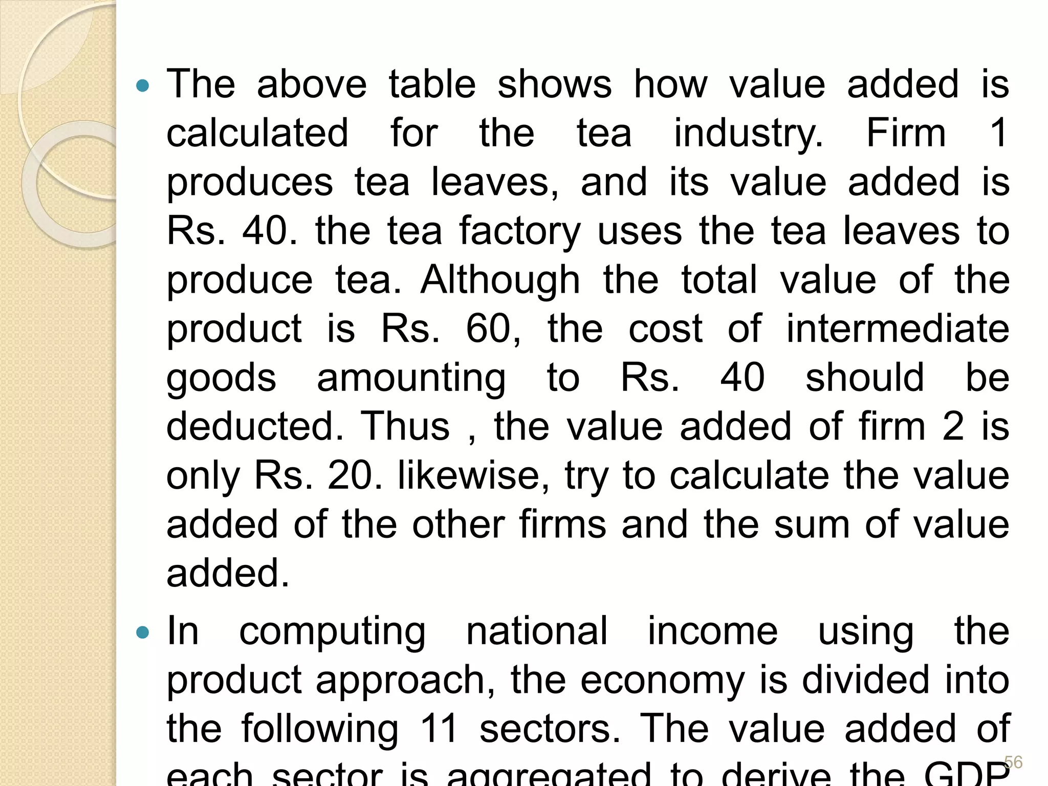  The above table shows how value added is
calculated for the tea industry. Firm 1
produces tea leaves, and its value added is
Rs. 40. the tea factory uses the tea leaves to
produce tea. Although the total value of the
product is Rs. 60, the cost of intermediate
goods amounting to Rs. 40 should be
deducted. Thus , the value added of firm 2 is
only Rs. 20. likewise, try to calculate the value
added of the other firms and the sum of value
added.
 In computing national income using the
product approach, the economy is divided into
the following 11 sectors. The value added of
56
 
