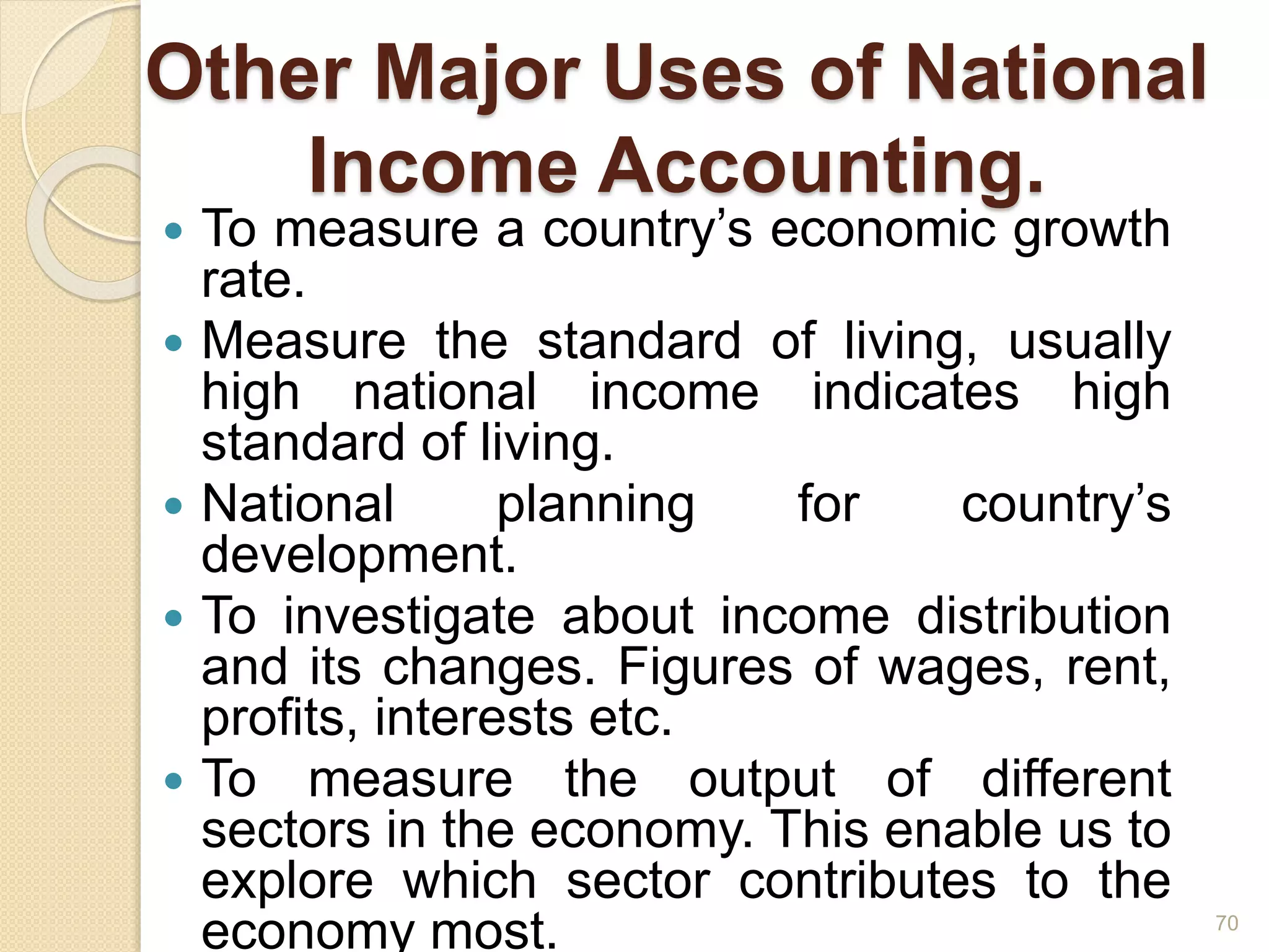 Other Major Uses of National
Income Accounting.
 To measure a country’s economic growth
rate.
 Measure the standard of living, usually
high national income indicates high
standard of living.
 National planning for country’s
development.
 To investigate about income distribution
and its changes. Figures of wages, rent,
profits, interests etc.
 To measure the output of different
sectors in the economy. This enable us to
explore which sector contributes to the
economy most. 70
 