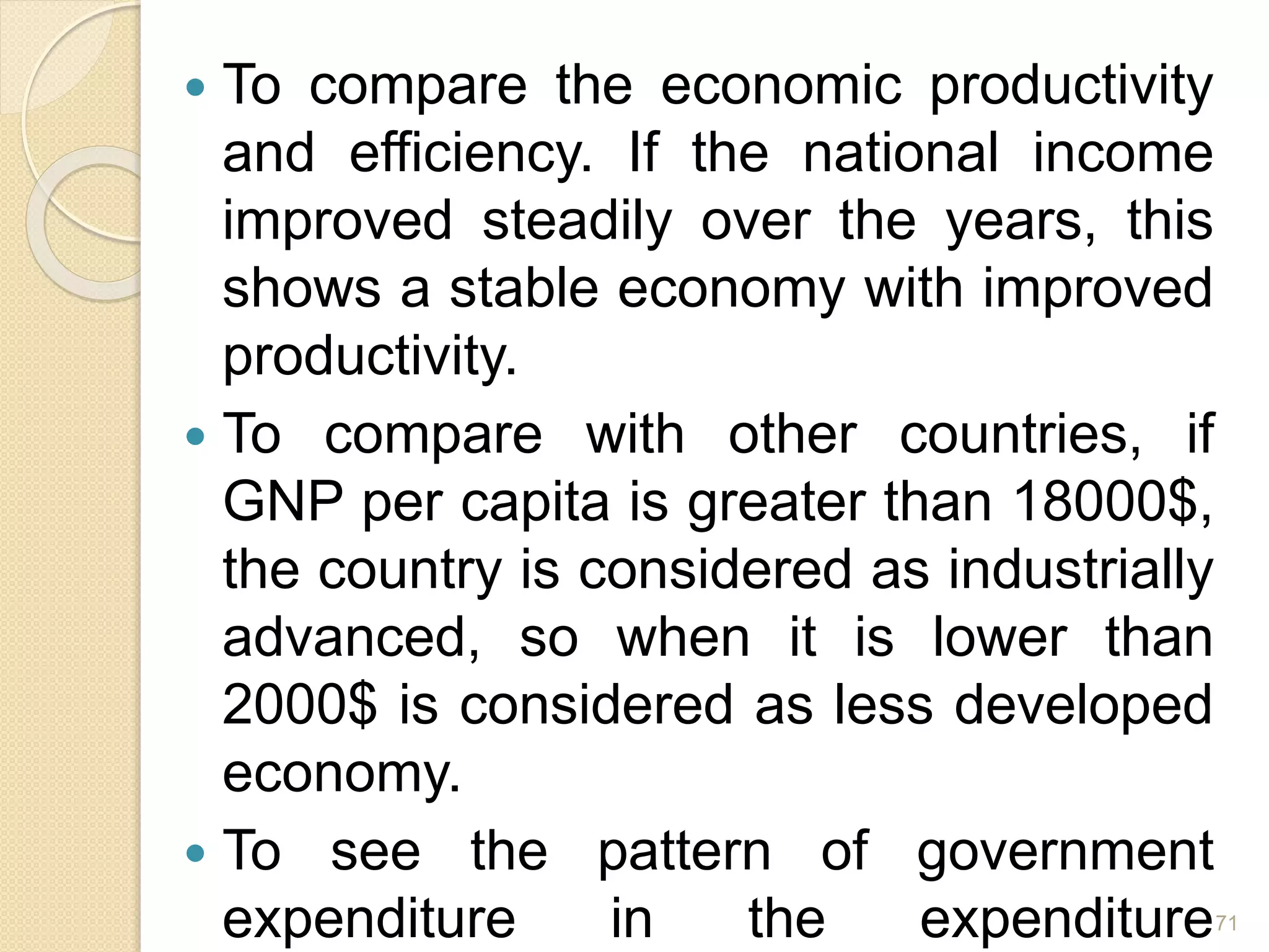  To compare the economic productivity
and efficiency. If the national income
improved steadily over the years, this
shows a stable economy with improved
productivity.
 To compare with other countries, if
GNP per capita is greater than 18000$,
the country is considered as industrially
advanced, so when it is lower than
2000$ is considered as less developed
economy.
 To see the pattern of government
expenditure in the expenditure71
 