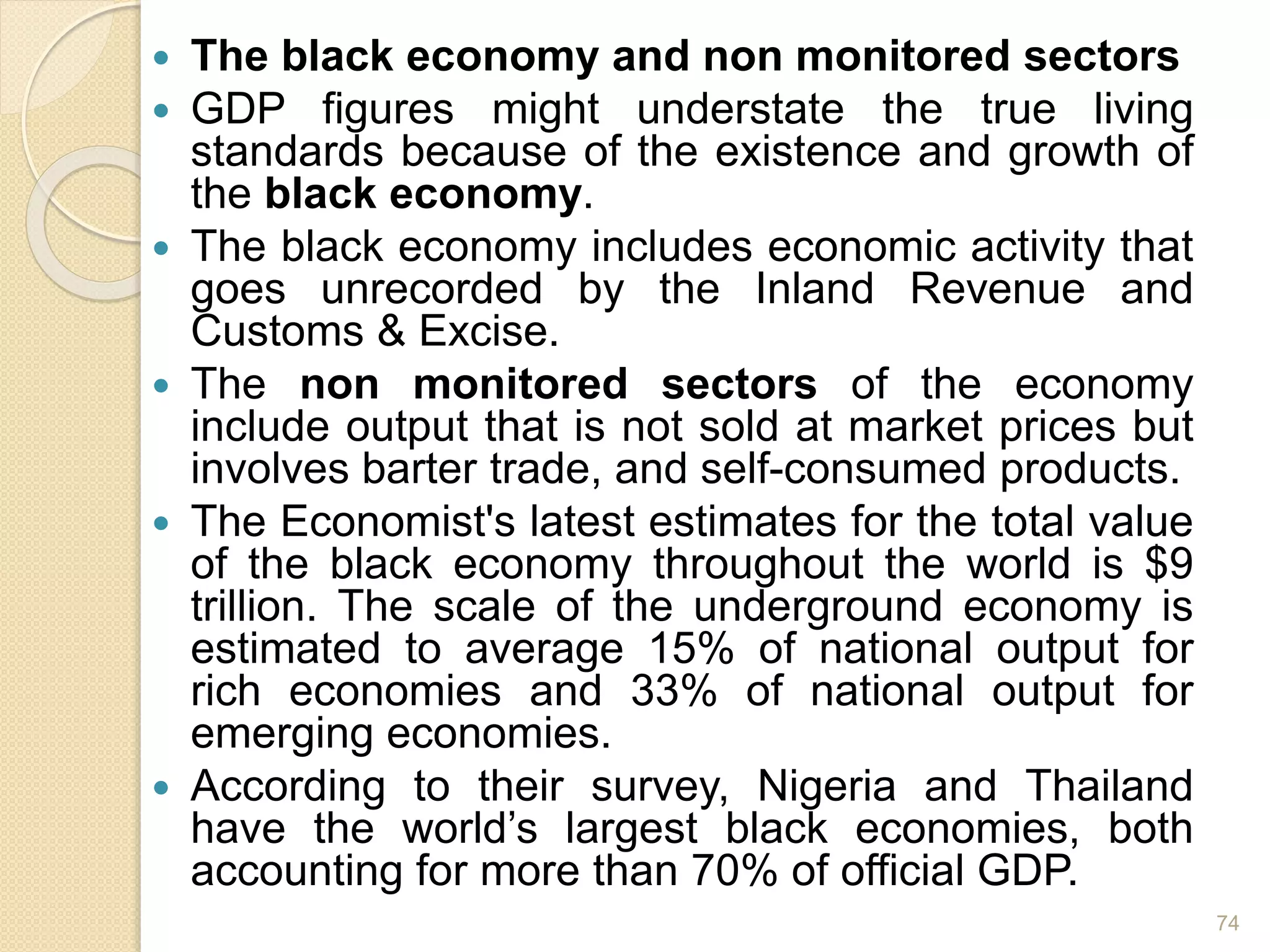  The black economy and non monitored sectors
 GDP figures might understate the true living
standards because of the existence and growth of
the black economy.
 The black economy includes economic activity that
goes unrecorded by the Inland Revenue and
Customs & Excise.
 The non monitored sectors of the economy
include output that is not sold at market prices but
involves barter trade, and self-consumed products.
 The Economist's latest estimates for the total value
of the black economy throughout the world is $9
trillion. The scale of the underground economy is
estimated to average 15% of national output for
rich economies and 33% of national output for
emerging economies.
 According to their survey, Nigeria and Thailand
have the world’s largest black economies, both
accounting for more than 70% of official GDP.
74
 
