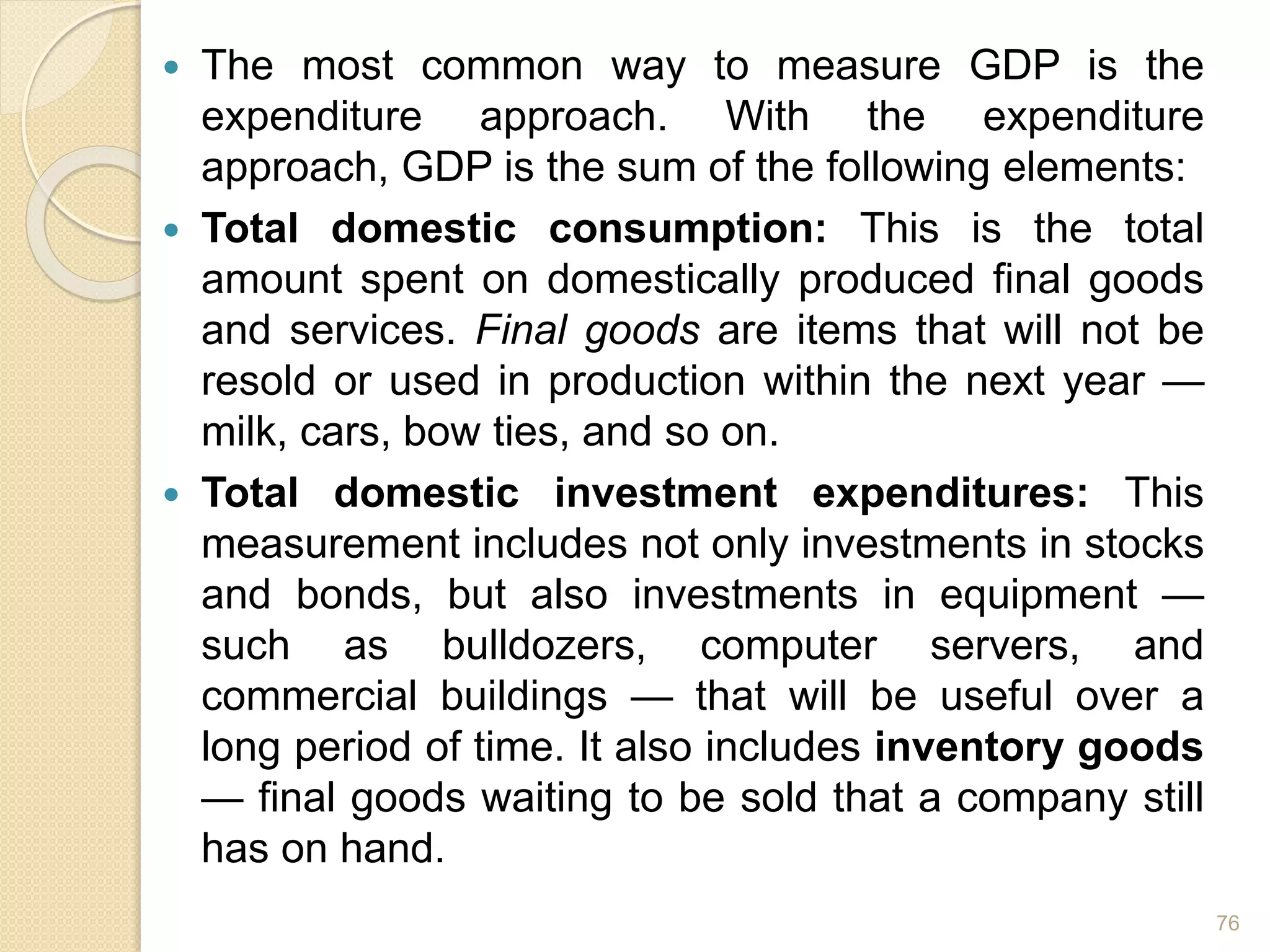  The most common way to measure GDP is the
expenditure approach. With the expenditure
approach, GDP is the sum of the following elements:
 Total domestic consumption: This is the total
amount spent on domestically produced final goods
and services. Final goods are items that will not be
resold or used in production within the next year —
milk, cars, bow ties, and so on.
 Total domestic investment expenditures: This
measurement includes not only investments in stocks
and bonds, but also investments in equipment —
such as bulldozers, computer servers, and
commercial buildings — that will be useful over a
long period of time. It also includes inventory goods
— final goods waiting to be sold that a company still
has on hand.
76
 