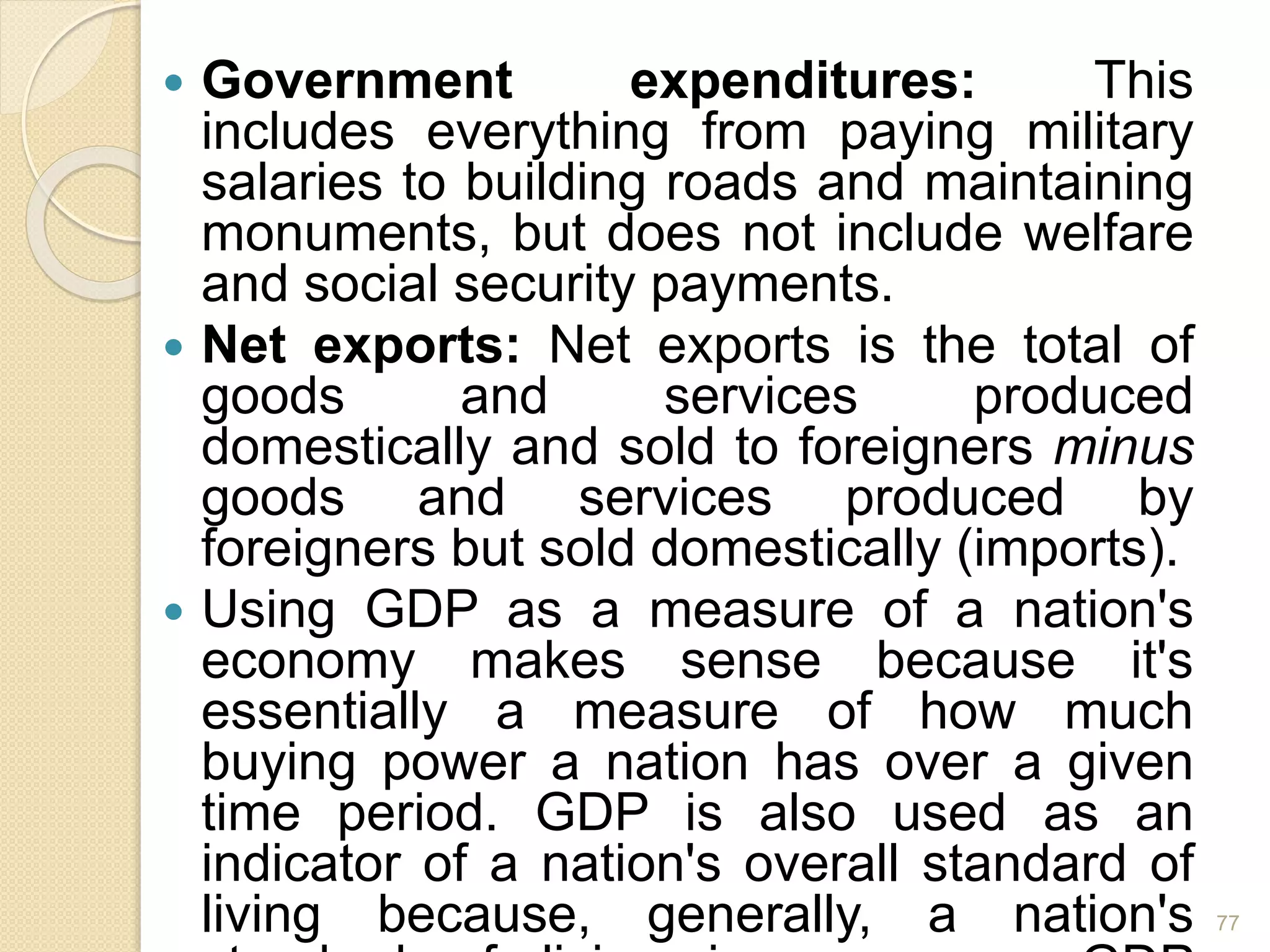  Government expenditures: This
includes everything from paying military
salaries to building roads and maintaining
monuments, but does not include welfare
and social security payments.
 Net exports: Net exports is the total of
goods and services produced
domestically and sold to foreigners minus
goods and services produced by
foreigners but sold domestically (imports).
 Using GDP as a measure of a nation's
economy makes sense because it's
essentially a measure of how much
buying power a nation has over a given
time period. GDP is also used as an
indicator of a nation's overall standard of
living because, generally, a nation's 77
 