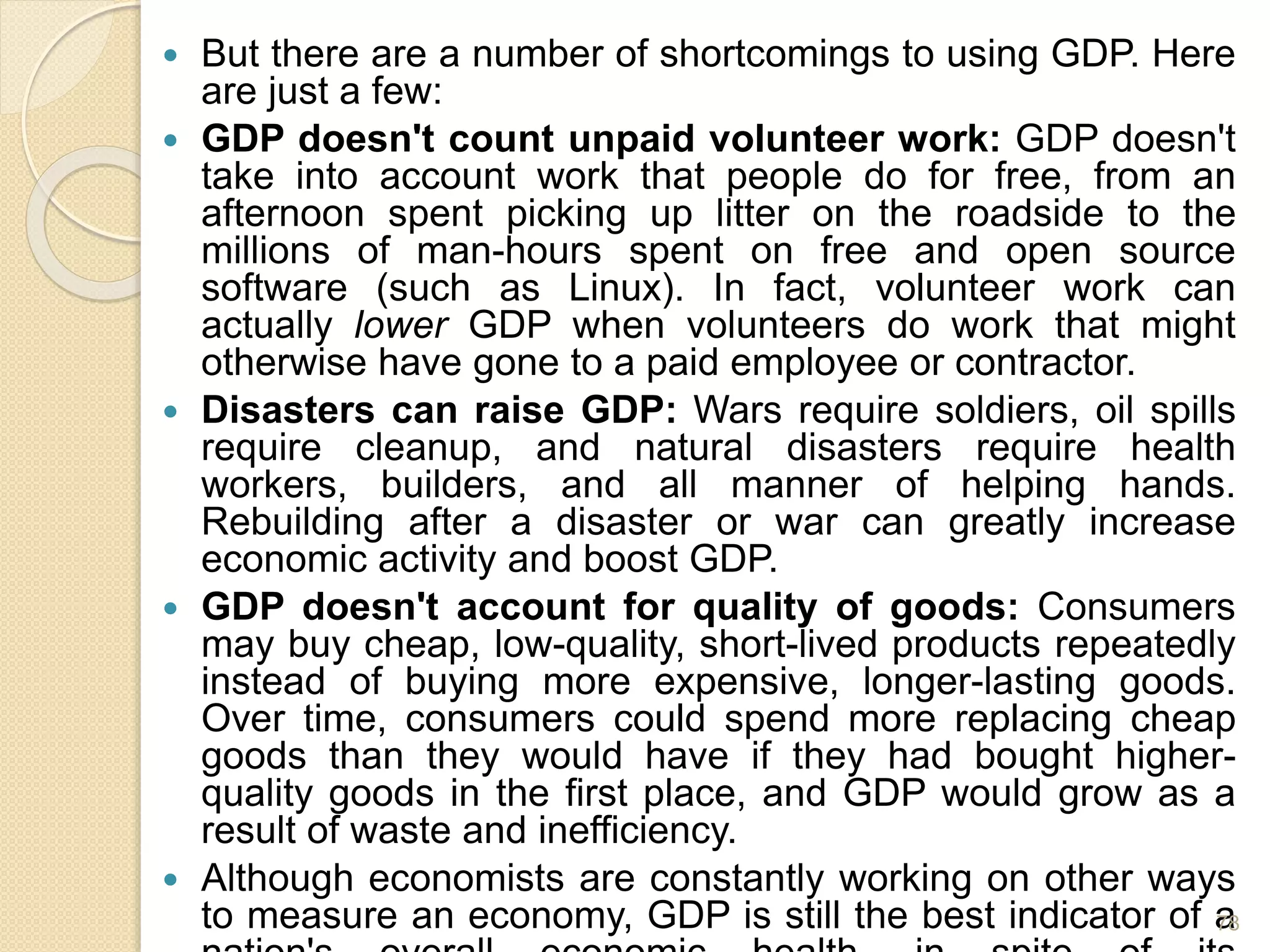  But there are a number of shortcomings to using GDP. Here
are just a few:
 GDP doesn't count unpaid volunteer work: GDP doesn't
take into account work that people do for free, from an
afternoon spent picking up litter on the roadside to the
millions of man-hours spent on free and open source
software (such as Linux). In fact, volunteer work can
actually lower GDP when volunteers do work that might
otherwise have gone to a paid employee or contractor.
 Disasters can raise GDP: Wars require soldiers, oil spills
require cleanup, and natural disasters require health
workers, builders, and all manner of helping hands.
Rebuilding after a disaster or war can greatly increase
economic activity and boost GDP.
 GDP doesn't account for quality of goods: Consumers
may buy cheap, low-quality, short-lived products repeatedly
instead of buying more expensive, longer-lasting goods.
Over time, consumers could spend more replacing cheap
goods than they would have if they had bought higher-
quality goods in the first place, and GDP would grow as a
result of waste and inefficiency.
 Although economists are constantly working on other ways
to measure an economy, GDP is still the best indicator of a78
 