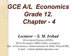GCE A/L Economics
Grade 12.
Chapter - 4
Lecturer – S. M. Irshad
BA in Social Sciences (OUSL)
MA in Economics (MKU) India. in progress.
Dip. in Governance, Democratization & Public Policy(CISS).
E-mail – irshad.sahabdeen@yahoo.com
1
 