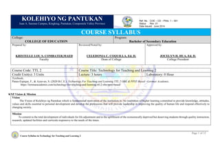 Page 1 of 15
Course Syllabus in Technology for Teaching and Learning 2
KOLEHIYO NG PANTUKAN
Juan A. Sarenas Campus, Kingking, Pantukan, Compostela Valley Province
COURSE SYLLABUS
College:
COLLEGE OF EDUCATION
Program:
Bachelor of Secondary Education
Prepared by:
KRISTELLE LOU S. COMBATER,MAED
Faculty
Reviewed/Noted by:
CELEDONIA C. COQUILLA, Ed. D.
Dean of College
Approved by:
JOCELYN H. HUA, Ed. D.
College President
Course Code: TTL 2 Course Title: Technology for Teaching and Learning 2
Credit Unit(s): 3 Units Lecture: 3 hours Laboratory: 0 Hour
Textbook;
Panas-Espique, F., & Ayao-ao, S. (2020 B.C.E.). Technology For Teaching and Learning TTL 2 OBE & PPST-Based - Lorimar Academix.
https://lorimaracademix.com/technology-for-teaching-and-learning-ttl-2-obe-ppst-based/
KNP Vision & Mission
Vision
The Vision of Kolehiyo ng Pantukan which is fundamental motivation of the institution is: An institution of higher learning committed to provide knowledge, attitudes,
values and skills essential to personal development and develop the professions that will provide leadership in improving the quality of human life and respond effectively to
changing society.
Mission
To commit to the total development of individuals for life adjustment and to the upliftment of the economically deprived but deserving students through quality instruction,
research, updated facilities and curricula responsive to the needs of the times.
:
Ref. No. : COE – CS – Philo. 1 – 001
Status : Rev. 01
Date Issued: June 2014
 