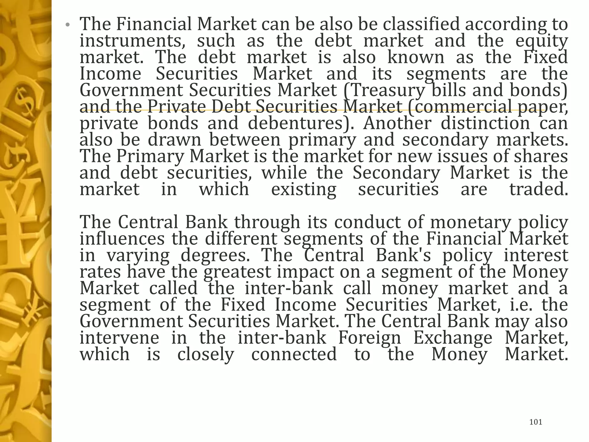 • The Financial Market can be also be classified according to
instruments, such as the debt market and the equity
market. The debt market is also known as the Fixed
Income Securities Market and its segments are the
Government Securities Market (Treasury bills and bonds)
and the Private Debt Securities Market (commercial paper,
private bonds and debentures). Another distinction can
also be drawn between primary and secondary markets.
The Primary Market is the market for new issues of shares
and debt securities, while the Secondary Market is the
market in which existing securities are traded.
The Central Bank through its conduct of monetary policy
influences the different segments of the Financial Market
in varying degrees. The Central Bank's policy interest
rates have the greatest impact on a segment of the Money
Market called the inter-bank call money market and a
segment of the Fixed Income Securities Market, i.e. the
Government Securities Market. The Central Bank may also
intervene in the inter-bank Foreign Exchange Market,
which is closely connected to the Money Market.
101
 