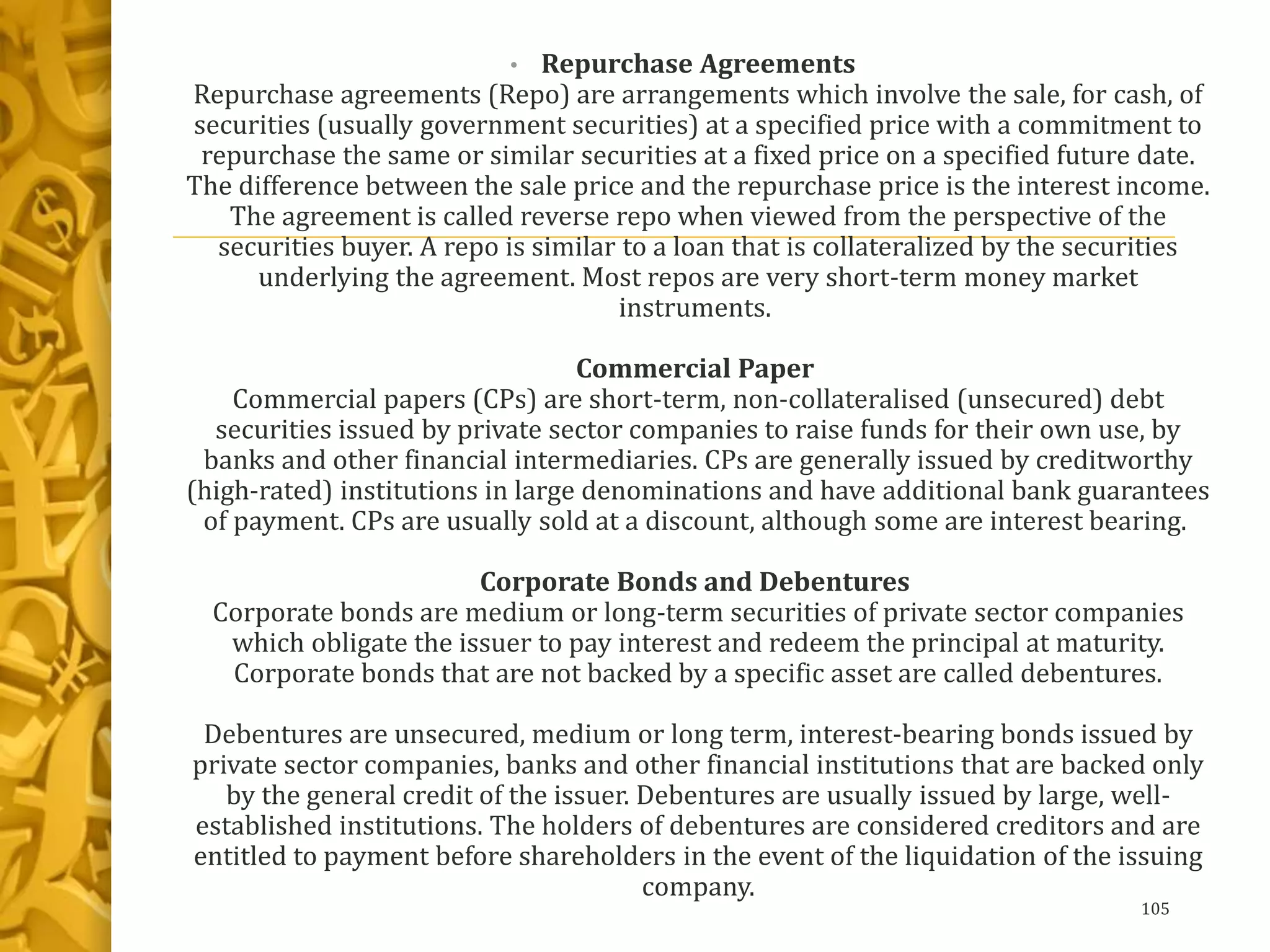 • Repurchase Agreements
Repurchase agreements (Repo) are arrangements which involve the sale, for cash, of
securities (usually government securities) at a specified price with a commitment to
repurchase the same or similar securities at a fixed price on a specified future date.
The difference between the sale price and the repurchase price is the interest income.
The agreement is called reverse repo when viewed from the perspective of the
securities buyer. A repo is similar to a loan that is collateralized by the securities
underlying the agreement. Most repos are very short-term money market
instruments.
Commercial Paper
Commercial papers (CPs) are short-term, non-collateralised (unsecured) debt
securities issued by private sector companies to raise funds for their own use, by
banks and other financial intermediaries. CPs are generally issued by creditworthy
(high-rated) institutions in large denominations and have additional bank guarantees
of payment. CPs are usually sold at a discount, although some are interest bearing.
Corporate Bonds and Debentures
Corporate bonds are medium or long-term securities of private sector companies
which obligate the issuer to pay interest and redeem the principal at maturity.
Corporate bonds that are not backed by a specific asset are called debentures.
Debentures are unsecured, medium or long term, interest-bearing bonds issued by
private sector companies, banks and other financial institutions that are backed only
by the general credit of the issuer. Debentures are usually issued by large, well-
established institutions. The holders of debentures are considered creditors and are
entitled to payment before shareholders in the event of the liquidation of the issuing
company.
105
 