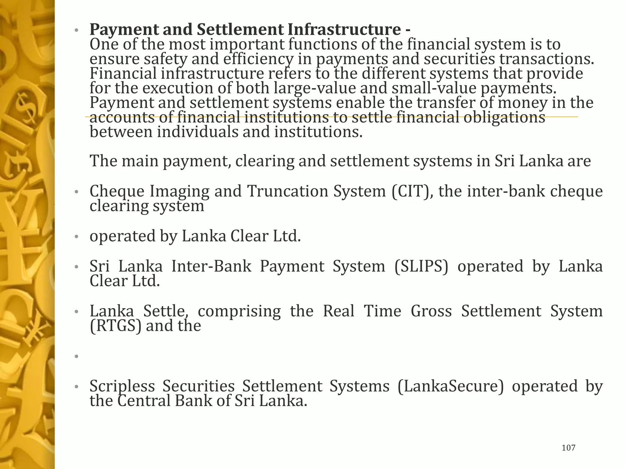 • Payment and Settlement Infrastructure -
One of the most important functions of the financial system is to
ensure safety and efficiency in payments and securities transactions.
Financial infrastructure refers to the different systems that provide
for the execution of both large-value and small-value payments.
Payment and settlement systems enable the transfer of money in the
accounts of financial institutions to settle financial obligations
between individuals and institutions.
The main payment, clearing and settlement systems in Sri Lanka are
• Cheque Imaging and Truncation System (CIT), the inter-bank cheque
clearing system
• operated by Lanka Clear Ltd.
• Sri Lanka Inter-Bank Payment System (SLIPS) operated by Lanka
Clear Ltd.
• Lanka Settle, comprising the Real Time Gross Settlement System
(RTGS) and the
•
• Scripless Securities Settlement Systems (LankaSecure) operated by
the Central Bank of Sri Lanka.
107
 