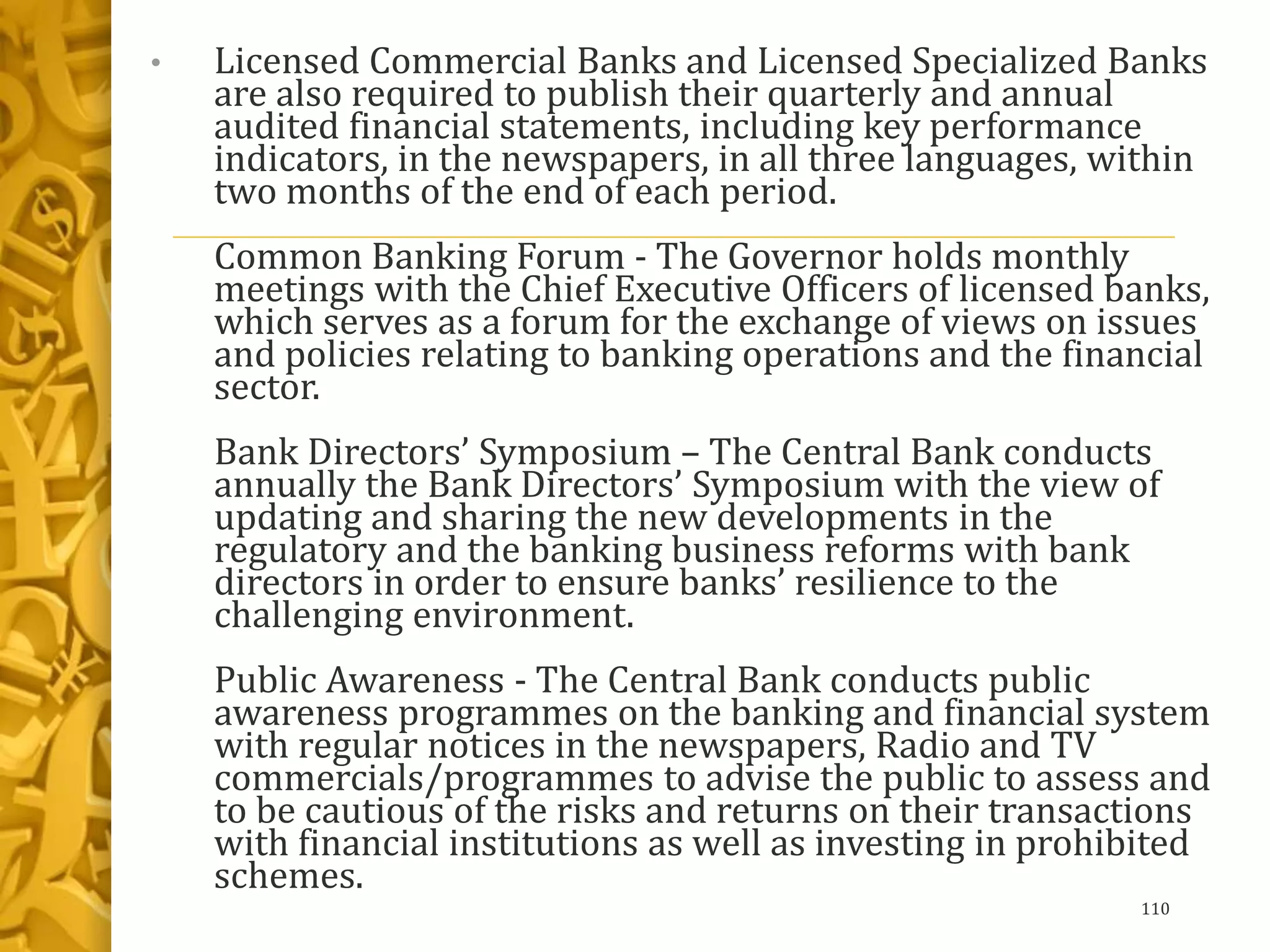 • Licensed Commercial Banks and Licensed Specialized Banks
are also required to publish their quarterly and annual
audited financial statements, including key performance
indicators, in the newspapers, in all three languages, within
two months of the end of each period.
Common Banking Forum - The Governor holds monthly
meetings with the Chief Executive Officers of licensed banks,
which serves as a forum for the exchange of views on issues
and policies relating to banking operations and the financial
sector.
Bank Directors’ Symposium – The Central Bank conducts
annually the Bank Directors’ Symposium with the view of
updating and sharing the new developments in the
regulatory and the banking business reforms with bank
directors in order to ensure banks’ resilience to the
challenging environment.
Public Awareness - The Central Bank conducts public
awareness programmes on the banking and financial system
with regular notices in the newspapers, Radio and TV
commercials/programmes to advise the public to assess and
to be cautious of the risks and returns on their transactions
with financial institutions as well as investing in prohibited
schemes.
110
 