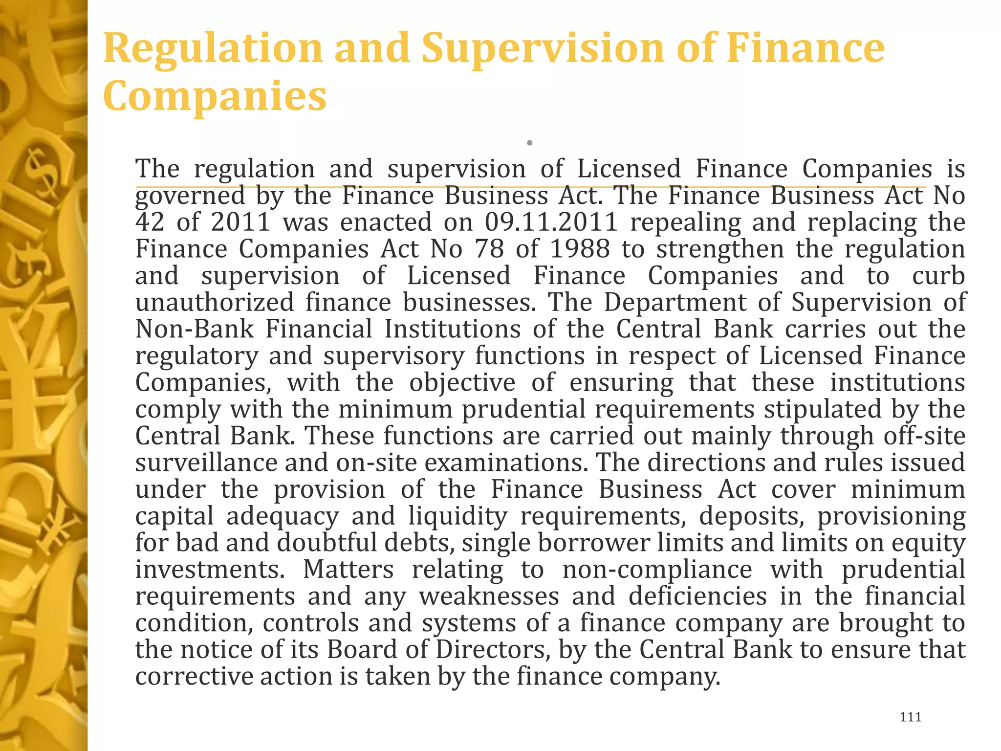 Regulation and Supervision of Finance
Companies
•
The regulation and supervision of Licensed Finance Companies is
governed by the Finance Business Act. The Finance Business Act No
42 of 2011 was enacted on 09.11.2011 repealing and replacing the
Finance Companies Act No 78 of 1988 to strengthen the regulation
and supervision of Licensed Finance Companies and to curb
unauthorized finance businesses. The Department of Supervision of
Non-Bank Financial Institutions of the Central Bank carries out the
regulatory and supervisory functions in respect of Licensed Finance
Companies, with the objective of ensuring that these institutions
comply with the minimum prudential requirements stipulated by the
Central Bank. These functions are carried out mainly through off-site
surveillance and on-site examinations. The directions and rules issued
under the provision of the Finance Business Act cover minimum
capital adequacy and liquidity requirements, deposits, provisioning
for bad and doubtful debts, single borrower limits and limits on equity
investments. Matters relating to non-compliance with prudential
requirements and any weaknesses and deficiencies in the financial
condition, controls and systems of a finance company are brought to
the notice of its Board of Directors, by the Central Bank to ensure that
corrective action is taken by the finance company.
111
 