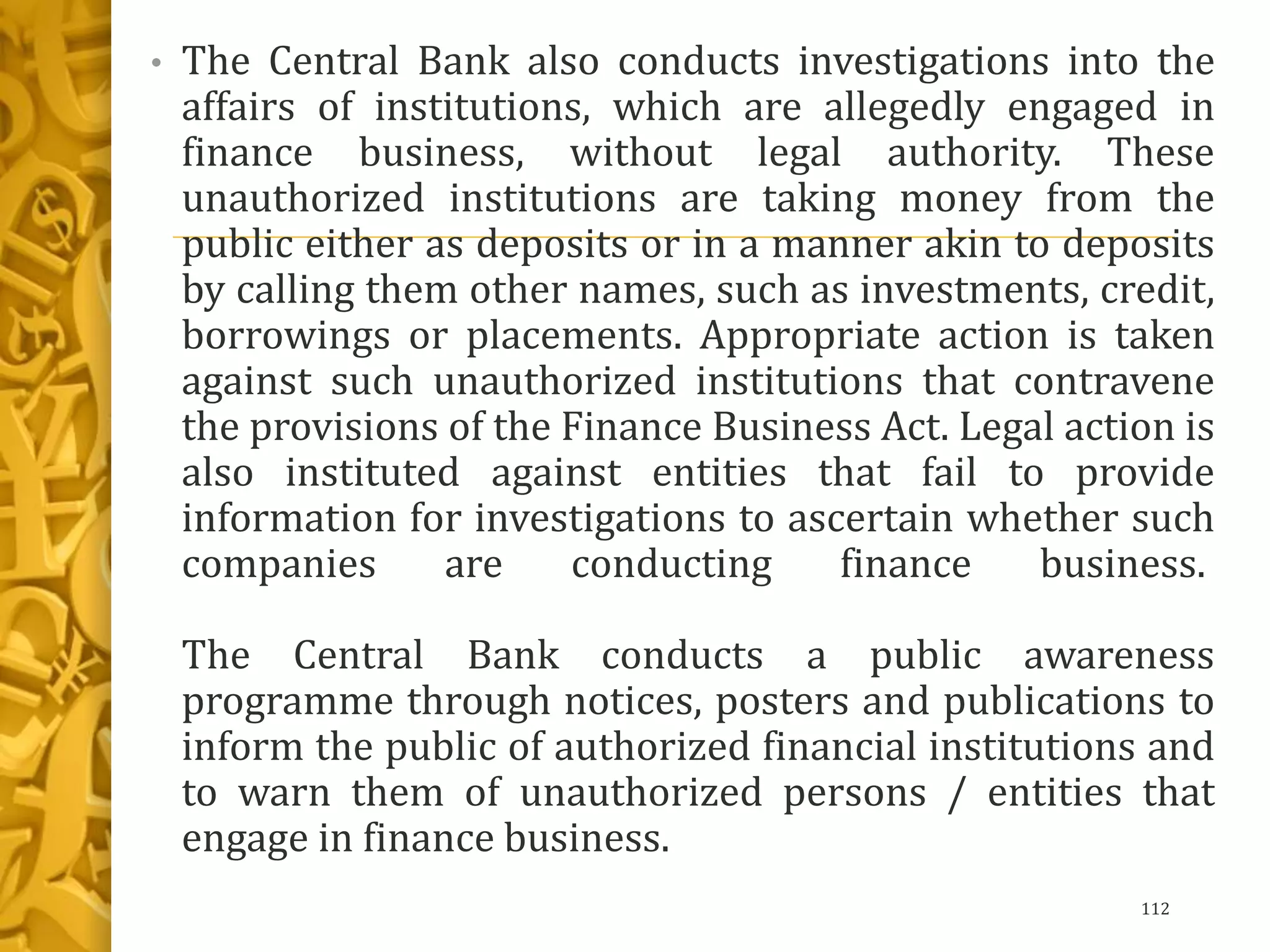 • The Central Bank also conducts investigations into the
affairs of institutions, which are allegedly engaged in
finance business, without legal authority. These
unauthorized institutions are taking money from the
public either as deposits or in a manner akin to deposits
by calling them other names, such as investments, credit,
borrowings or placements. Appropriate action is taken
against such unauthorized institutions that contravene
the provisions of the Finance Business Act. Legal action is
also instituted against entities that fail to provide
information for investigations to ascertain whether such
companies are conducting finance business.
The Central Bank conducts a public awareness
programme through notices, posters and publications to
inform the public of authorized financial institutions and
to warn them of unauthorized persons / entities that
engage in finance business.
112
 