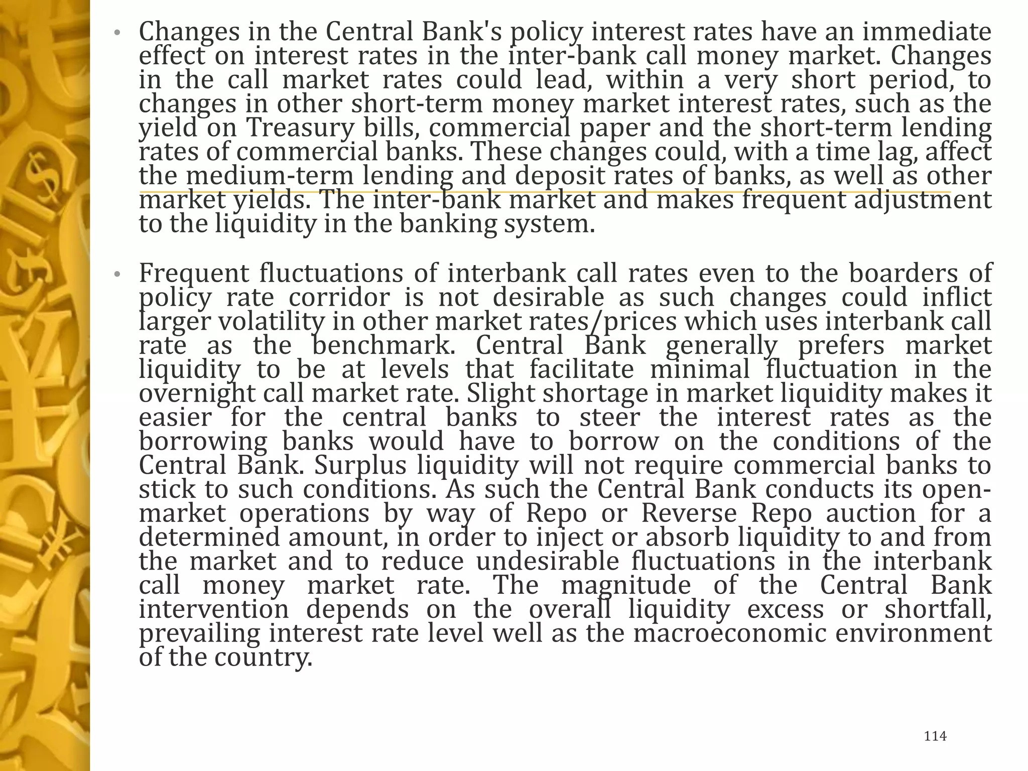 • Changes in the Central Bank's policy interest rates have an immediate
effect on interest rates in the inter-bank call money market. Changes
in the call market rates could lead, within a very short period, to
changes in other short-term money market interest rates, such as the
yield on Treasury bills, commercial paper and the short-term lending
rates of commercial banks. These changes could, with a time lag, affect
the medium-term lending and deposit rates of banks, as well as other
market yields. The inter-bank market and makes frequent adjustment
to the liquidity in the banking system.
• Frequent fluctuations of interbank call rates even to the boarders of
policy rate corridor is not desirable as such changes could inflict
larger volatility in other market rates/prices which uses interbank call
rate as the benchmark. Central Bank generally prefers market
liquidity to be at levels that facilitate minimal fluctuation in the
overnight call market rate. Slight shortage in market liquidity makes it
easier for the central banks to steer the interest rates as the
borrowing banks would have to borrow on the conditions of the
Central Bank. Surplus liquidity will not require commercial banks to
stick to such conditions. As such the Central Bank conducts its open-
market operations by way of Repo or Reverse Repo auction for a
determined amount, in order to inject or absorb liquidity to and from
the market and to reduce undesirable fluctuations in the interbank
call money market rate. The magnitude of the Central Bank
intervention depends on the overall liquidity excess or shortfall,
prevailing interest rate level well as the macroeconomic environment
of the country.
114
 