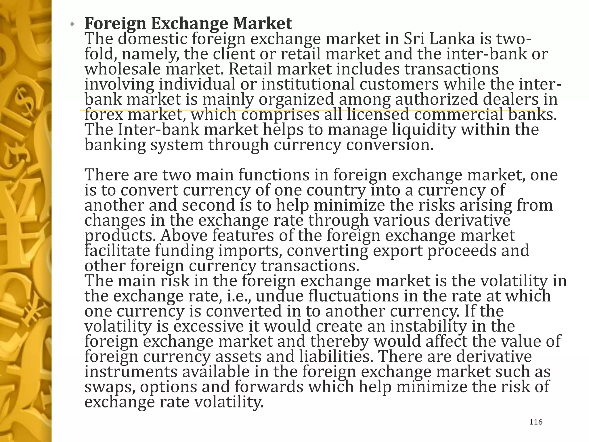 • Foreign Exchange Market
The domestic foreign exchange market in Sri Lanka is two-
fold, namely, the client or retail market and the inter-bank or
wholesale market. Retail market includes transactions
involving individual or institutional customers while the inter-
bank market is mainly organized among authorized dealers in
forex market, which comprises all licensed commercial banks.
The Inter-bank market helps to manage liquidity within the
banking system through currency conversion.
There are two main functions in foreign exchange market, one
is to convert currency of one country into a currency of
another and second is to help minimize the risks arising from
changes in the exchange rate through various derivative
products. Above features of the foreign exchange market
facilitate funding imports, converting export proceeds and
other foreign currency transactions.
The main risk in the foreign exchange market is the volatility in
the exchange rate, i.e., undue fluctuations in the rate at which
one currency is converted in to another currency. If the
volatility is excessive it would create an instability in the
foreign exchange market and thereby would affect the value of
foreign currency assets and liabilities. There are derivative
instruments available in the foreign exchange market such as
swaps, options and forwards which help minimize the risk of
exchange rate volatility.
116
 