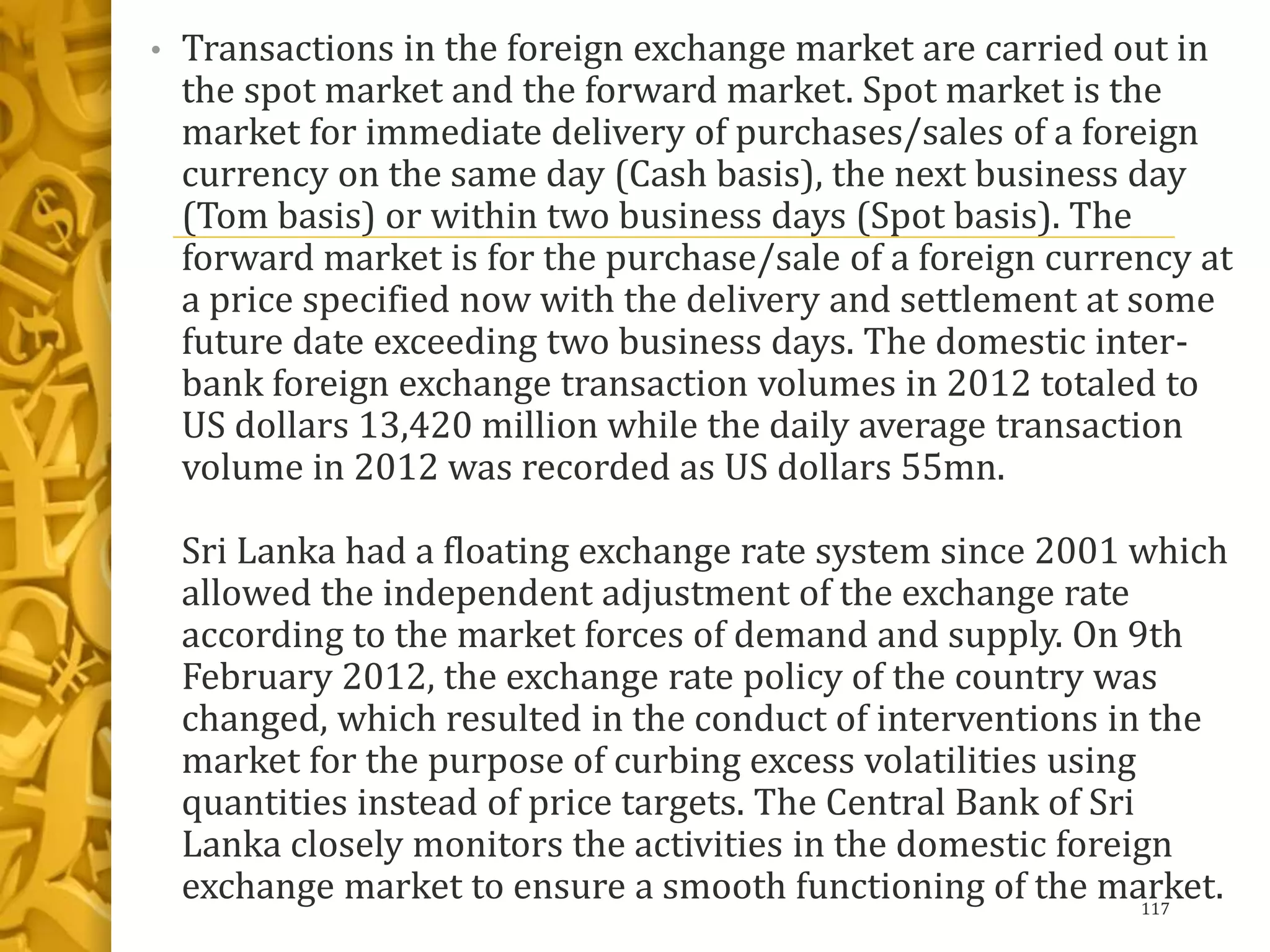 • Transactions in the foreign exchange market are carried out in
the spot market and the forward market. Spot market is the
market for immediate delivery of purchases/sales of a foreign
currency on the same day (Cash basis), the next business day
(Tom basis) or within two business days (Spot basis). The
forward market is for the purchase/sale of a foreign currency at
a price specified now with the delivery and settlement at some
future date exceeding two business days. The domestic inter-
bank foreign exchange transaction volumes in 2012 totaled to
US dollars 13,420 million while the daily average transaction
volume in 2012 was recorded as US dollars 55mn.
Sri Lanka had a floating exchange rate system since 2001 which
allowed the independent adjustment of the exchange rate
according to the market forces of demand and supply. On 9th
February 2012, the exchange rate policy of the country was
changed, which resulted in the conduct of interventions in the
market for the purpose of curbing excess volatilities using
quantities instead of price targets. The Central Bank of Sri
Lanka closely monitors the activities in the domestic foreign
exchange market to ensure a smooth functioning of the market.117
 