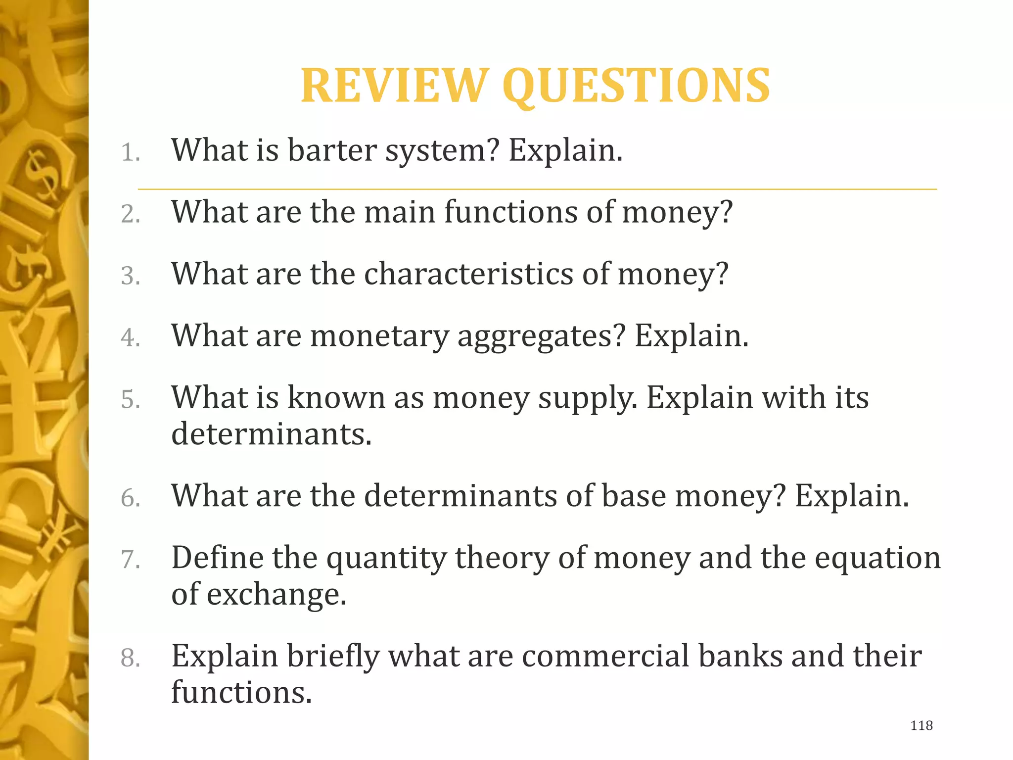REVIEW QUESTIONS
1. What is barter system? Explain.
2. What are the main functions of money?
3. What are the characteristics of money?
4. What are monetary aggregates? Explain.
5. What is known as money supply. Explain with its
determinants.
6. What are the determinants of base money? Explain.
7. Define the quantity theory of money and the equation
of exchange.
8. Explain briefly what are commercial banks and their
functions.
118
 