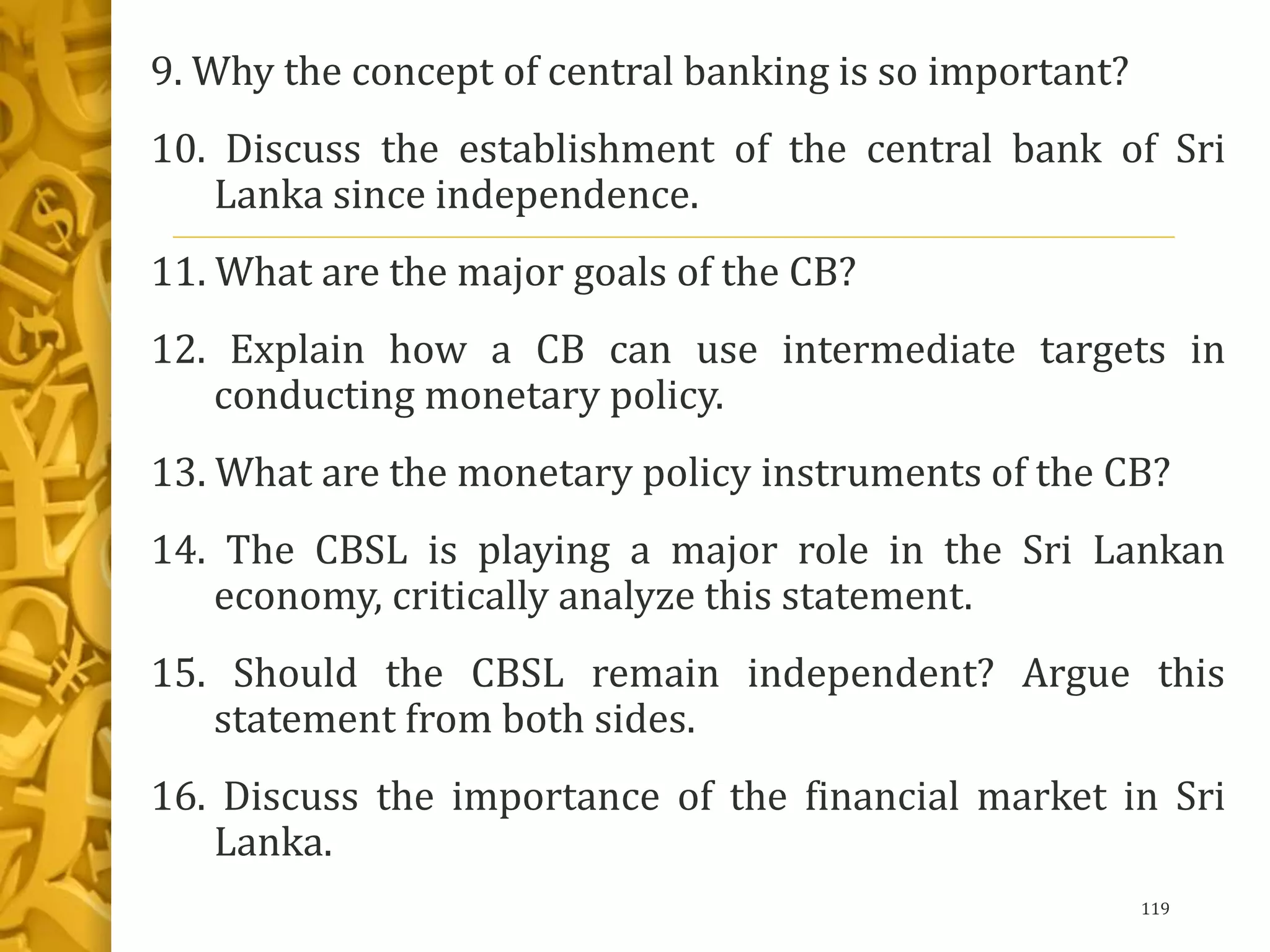 9. Why the concept of central banking is so important?
10. Discuss the establishment of the central bank of Sri
Lanka since independence.
11. What are the major goals of the CB?
12. Explain how a CB can use intermediate targets in
conducting monetary policy.
13. What are the monetary policy instruments of the CB?
14. The CBSL is playing a major role in the Sri Lankan
economy, critically analyze this statement.
15. Should the CBSL remain independent? Argue this
statement from both sides.
16. Discuss the importance of the financial market in Sri
Lanka.
119
 
