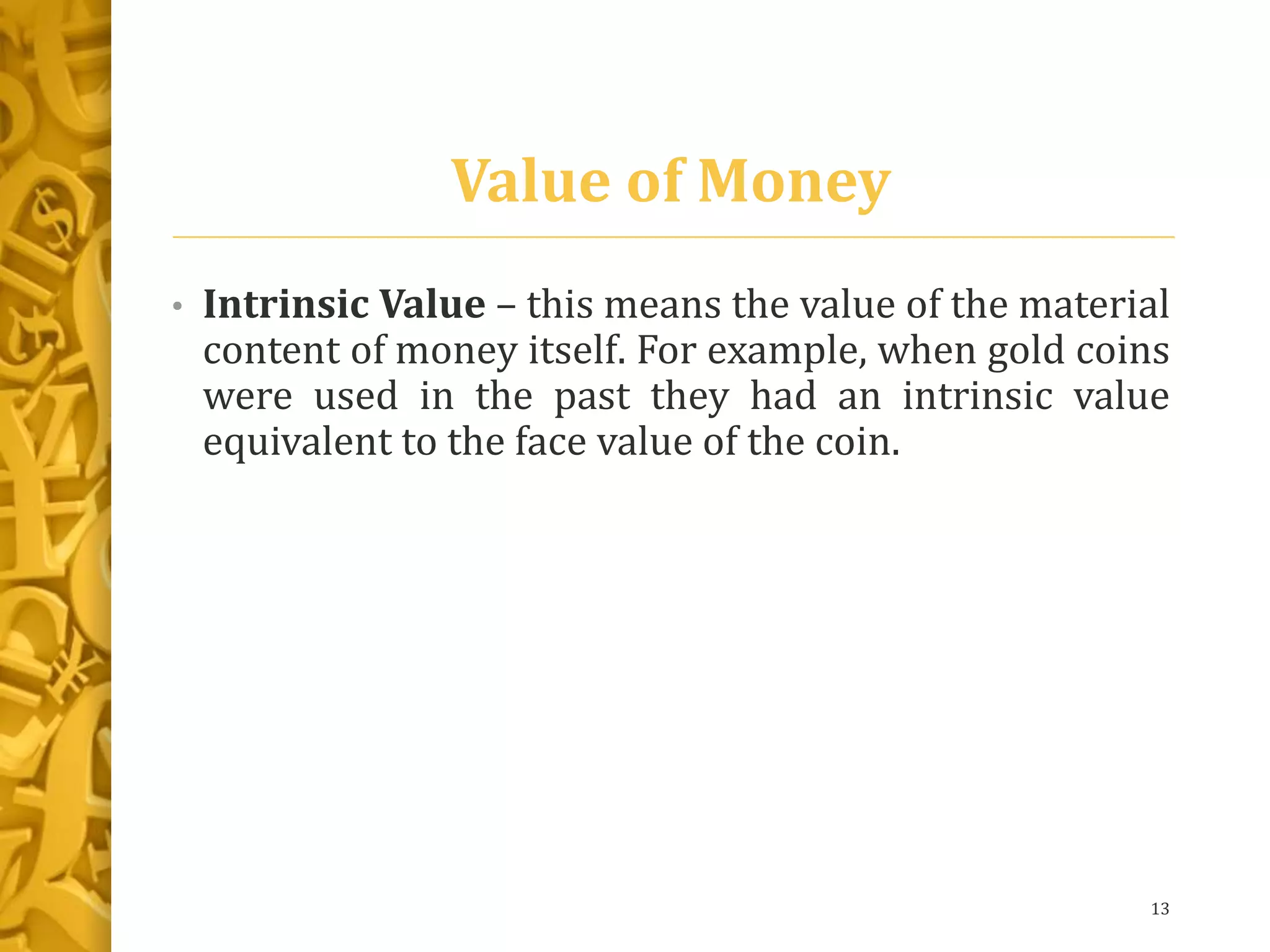 Value of Money
• Intrinsic Value – this means the value of the material
content of money itself. For example, when gold coins
were used in the past they had an intrinsic value
equivalent to the face value of the coin.
13
 