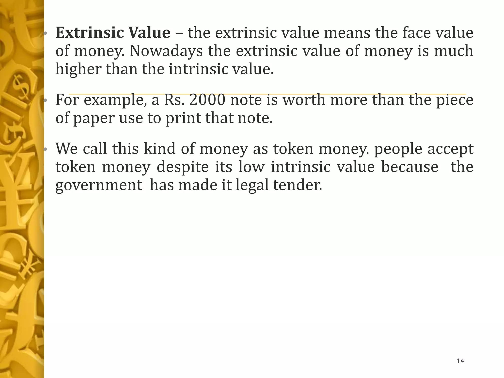• Extrinsic Value – the extrinsic value means the face value
of money. Nowadays the extrinsic value of money is much
higher than the intrinsic value.
• For example, a Rs. 2000 note is worth more than the piece
of paper use to print that note.
• We call this kind of money as token money. people accept
token money despite its low intrinsic value because the
government has made it legal tender.
14
 