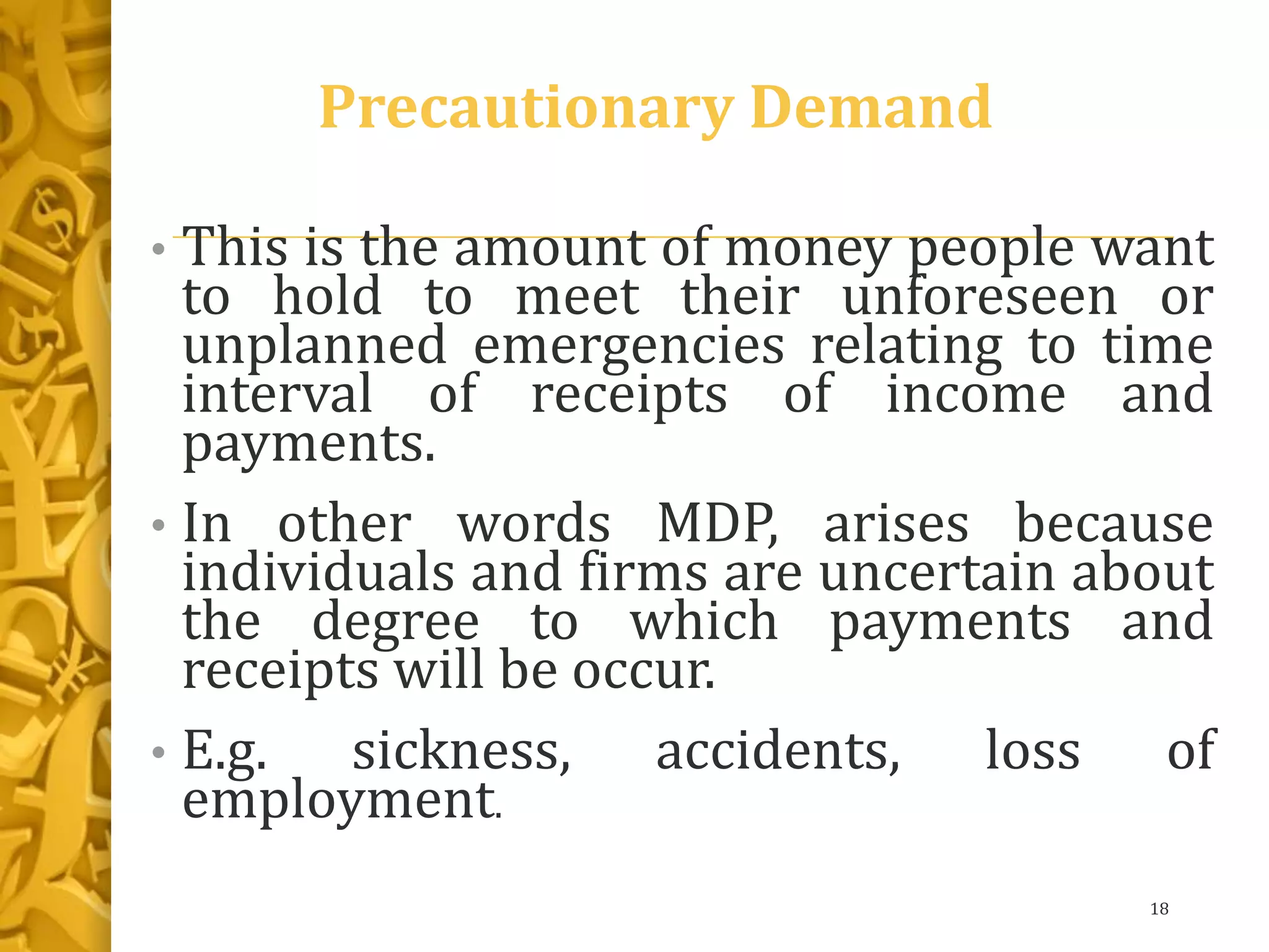 Precautionary Demand
• This is the amount of money people want
to hold to meet their unforeseen or
unplanned emergencies relating to time
interval of receipts of income and
payments.
• In other words MDP, arises because
individuals and firms are uncertain about
the degree to which payments and
receipts will be occur.
• E.g. sickness, accidents, loss of
employment.
18
 