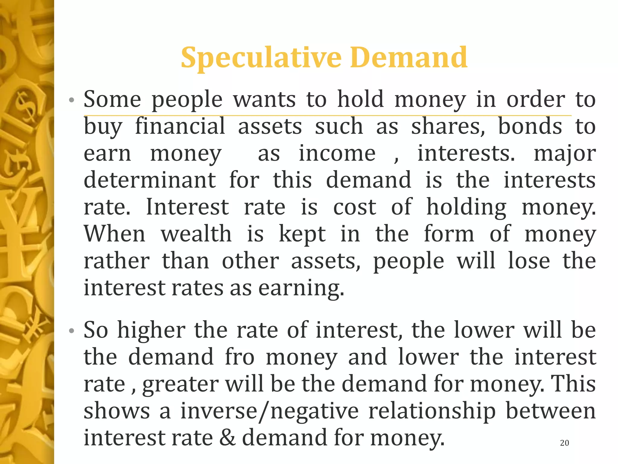 Speculative Demand
• Some people wants to hold money in order to
buy financial assets such as shares, bonds to
earn money as income , interests. major
determinant for this demand is the interests
rate. Interest rate is cost of holding money.
When wealth is kept in the form of money
rather than other assets, people will lose the
interest rates as earning.
• So higher the rate of interest, the lower will be
the demand fro money and lower the interest
rate , greater will be the demand for money. This
shows a inverse/negative relationship between
interest rate & demand for money. 20
 