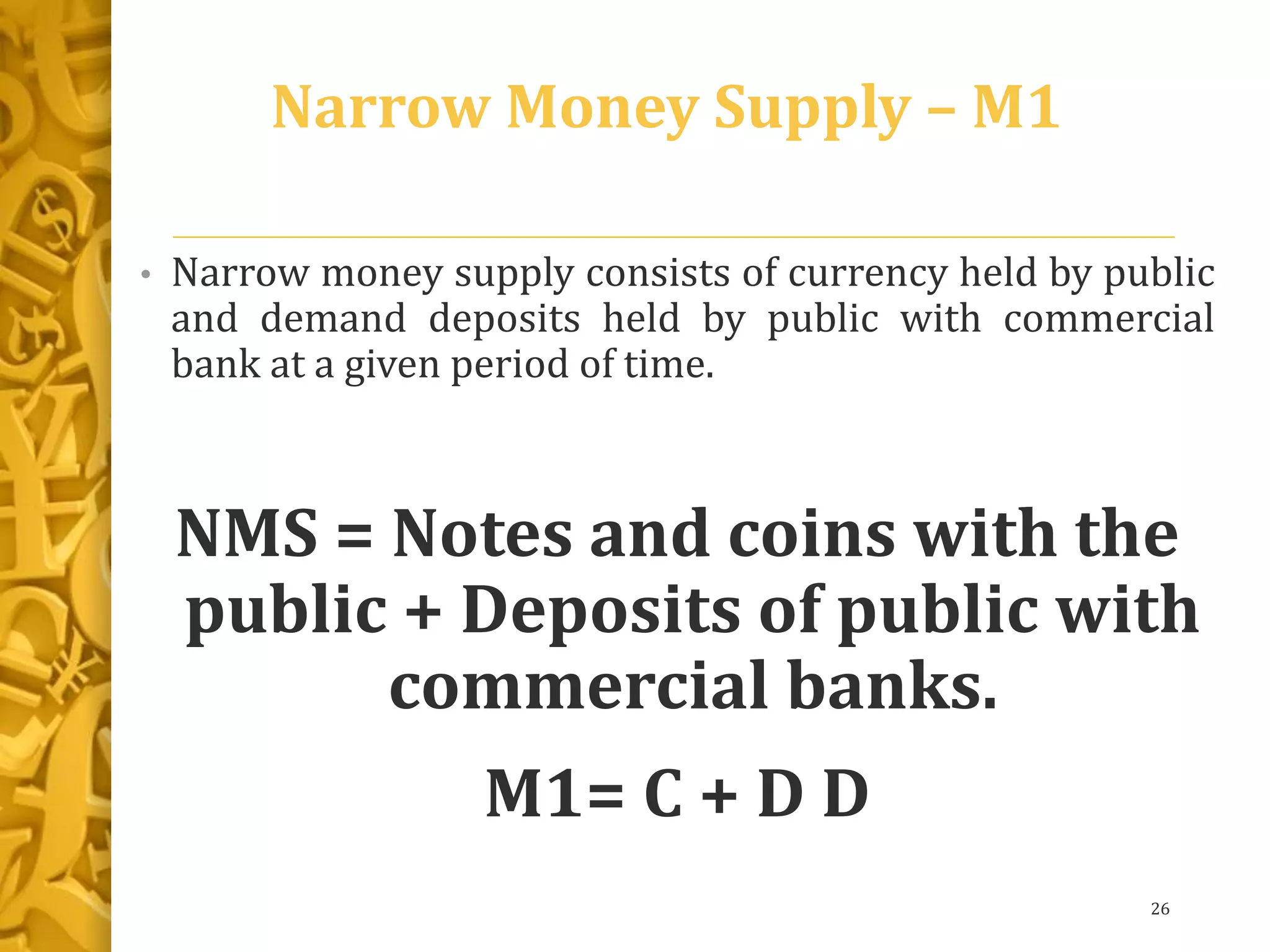 Narrow Money Supply – M1
• Narrow money supply consists of currency held by public
and demand deposits held by public with commercial
bank at a given period of time.
NMS = Notes and coins with the
public + Deposits of public with
commercial banks.
M1= C + D D
26
 
