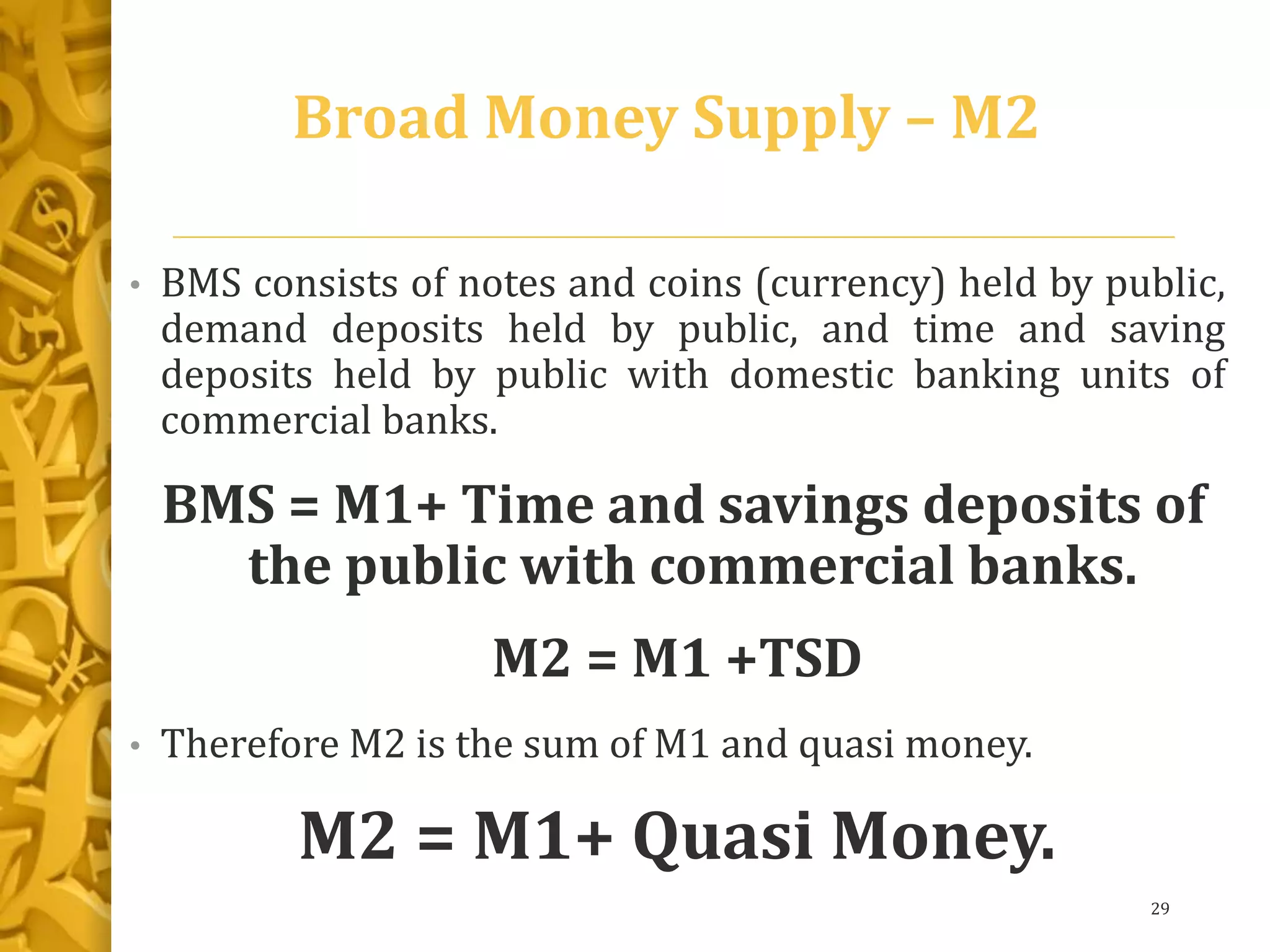 Broad Money Supply – M2
• BMS consists of notes and coins (currency) held by public,
demand deposits held by public, and time and saving
deposits held by public with domestic banking units of
commercial banks.
BMS = M1+ Time and savings deposits of
the public with commercial banks.
M2 = M1 +TSD
• Therefore M2 is the sum of M1 and quasi money.
M2 = M1+ Quasi Money.
29
 