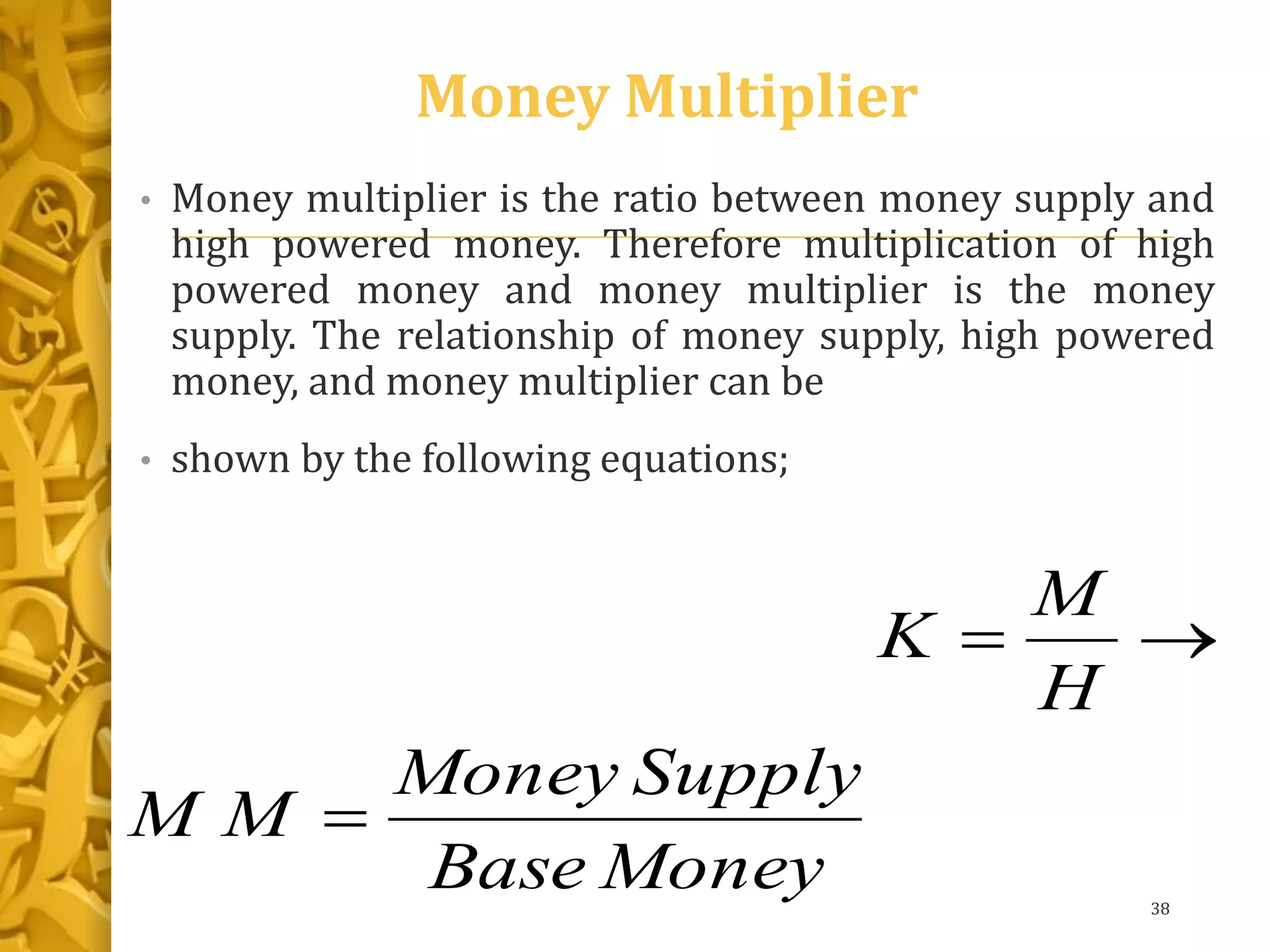 Money Multiplier
• Money multiplier is the ratio between money supply and
high powered money. Therefore multiplication of high
powered money and money multiplier is the money
supply. The relationship of money supply, high powered
money, and money multiplier can be
• shown by the following equations;
38
MoneyBase
SupplyMoney
MM
H
M
K


 