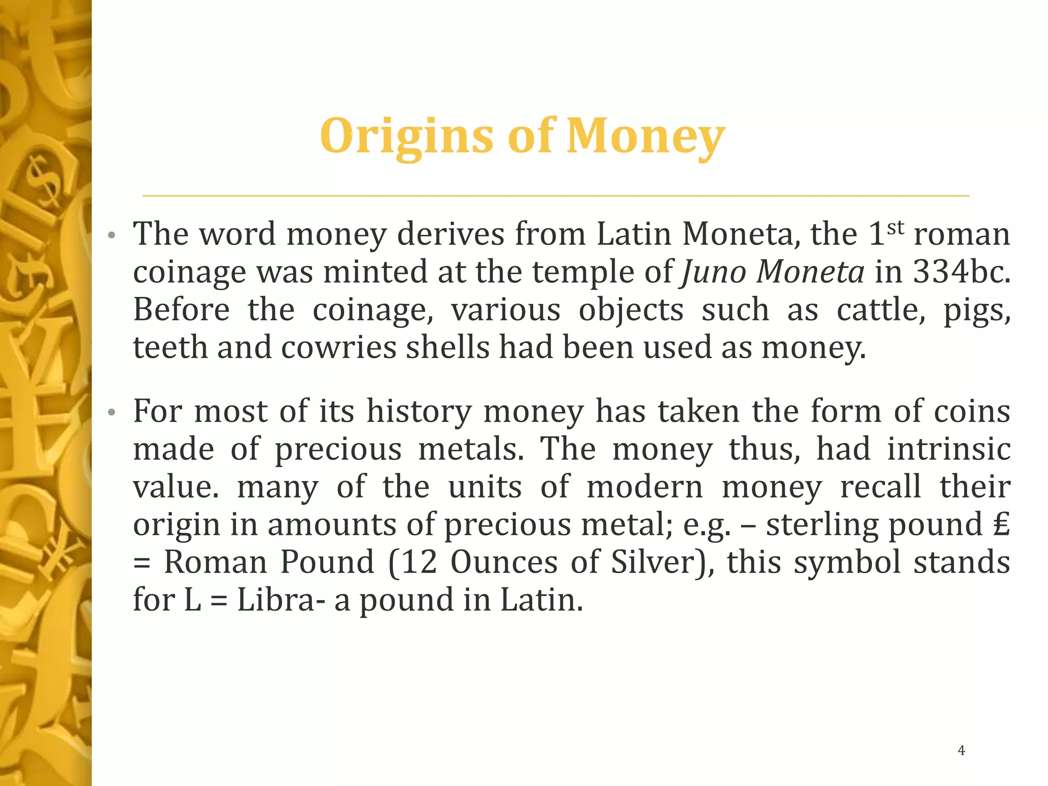 Origins of Money
• The word money derives from Latin Moneta, the 1st roman
coinage was minted at the temple of Juno Moneta in 334bc.
Before the coinage, various objects such as cattle, pigs,
teeth and cowries shells had been used as money.
• For most of its history money has taken the form of coins
made of precious metals. The money thus, had intrinsic
value. many of the units of modern money recall their
origin in amounts of precious metal; e.g. – sterling pound ₤
= Roman Pound (12 Ounces of Silver), this symbol stands
for L = Libra- a pound in Latin.
4
 