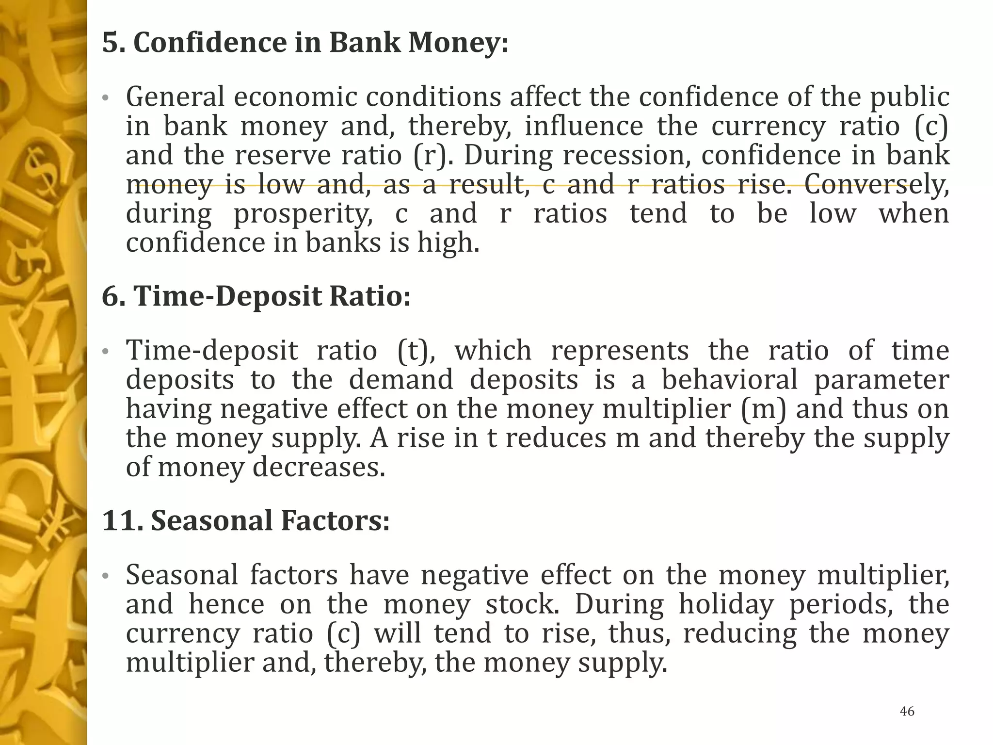 5. Confidence in Bank Money:
• General economic conditions affect the confidence of the public
in bank money and, thereby, influence the currency ratio (c)
and the reserve ratio (r). During recession, confidence in bank
money is low and, as a result, c and r ratios rise. Conversely,
during prosperity, c and r ratios tend to be low when
confidence in banks is high.
6. Time-Deposit Ratio:
• Time-deposit ratio (t), which represents the ratio of time
deposits to the demand deposits is a behavioral parameter
having negative effect on the money multiplier (m) and thus on
the money supply. A rise in t reduces m and thereby the supply
of money decreases.
11. Seasonal Factors:
• Seasonal factors have negative effect on the money multiplier,
and hence on the money stock. During holiday periods, the
currency ratio (c) will tend to rise, thus, reducing the money
multiplier and, thereby, the money supply.
46
 