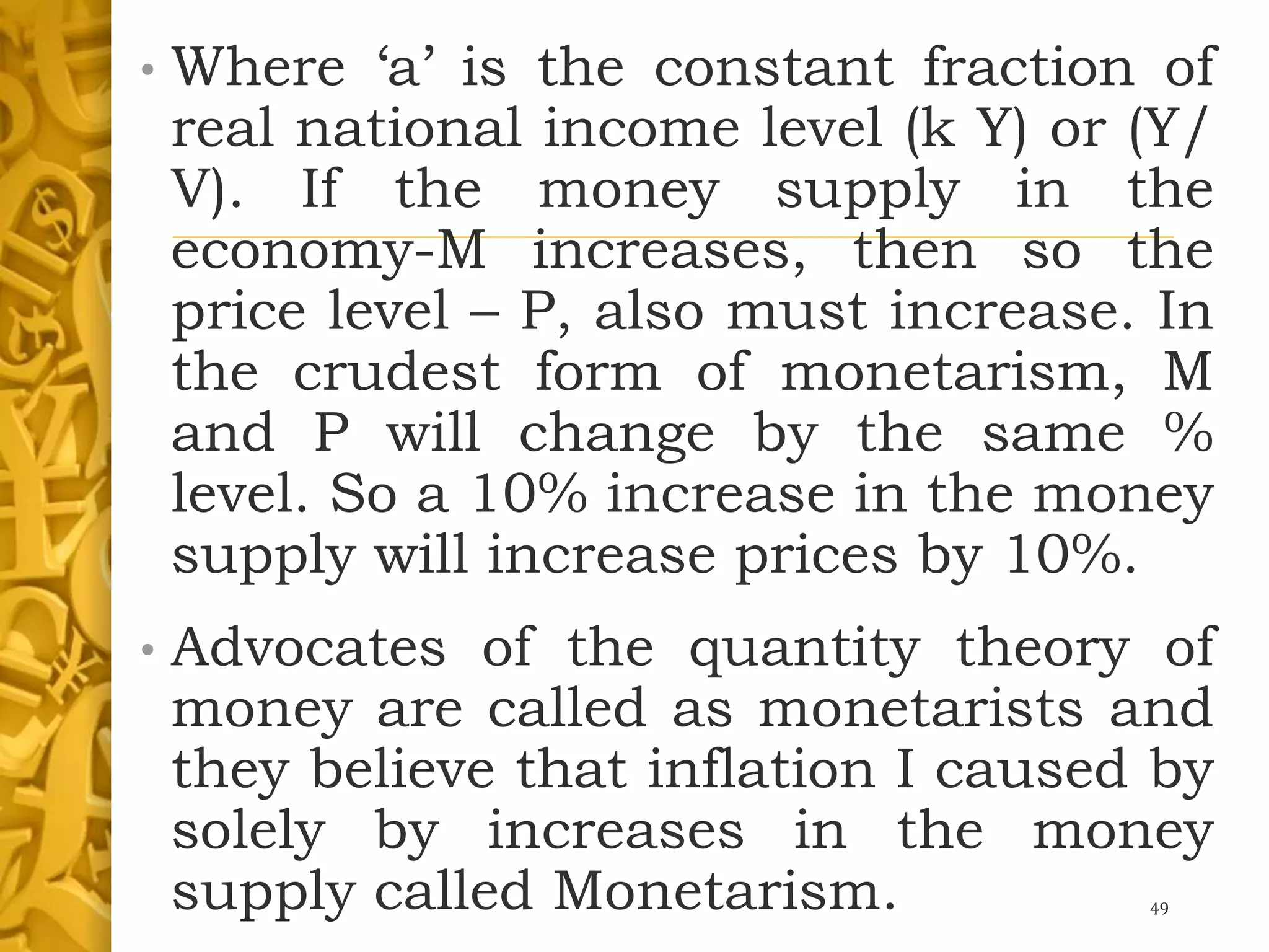 • Where ‘a’ is the constant fraction of
real national income level (k Y) or (Y/
V). If the money supply in the
economy-M increases, then so the
price level – P, also must increase. In
the crudest form of monetarism, M
and P will change by the same %
level. So a 10% increase in the money
supply will increase prices by 10%.
• Advocates of the quantity theory of
money are called as monetarists and
they believe that inflation I caused by
solely by increases in the money
supply called Monetarism. 49
 