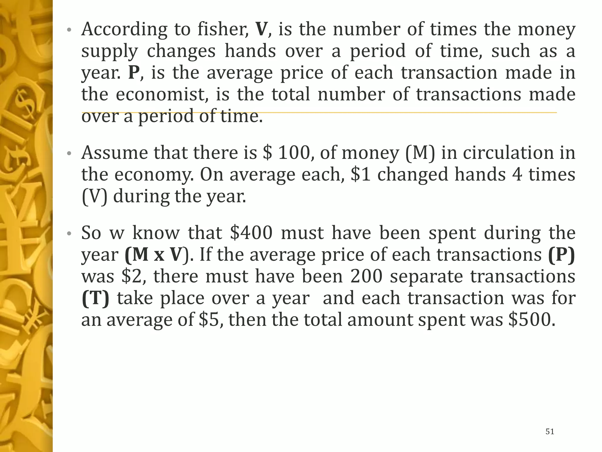 • According to fisher, V, is the number of times the money
supply changes hands over a period of time, such as a
year. P, is the average price of each transaction made in
the economist, is the total number of transactions made
over a period of time.
• Assume that there is $ 100, of money (M) in circulation in
the economy. On average each, $1 changed hands 4 times
(V) during the year.
• So w know that $400 must have been spent during the
year (M x V). If the average price of each transactions (P)
was $2, there must have been 200 separate transactions
(T) take place over a year and each transaction was for
an average of $5, then the total amount spent was $500.
51
 