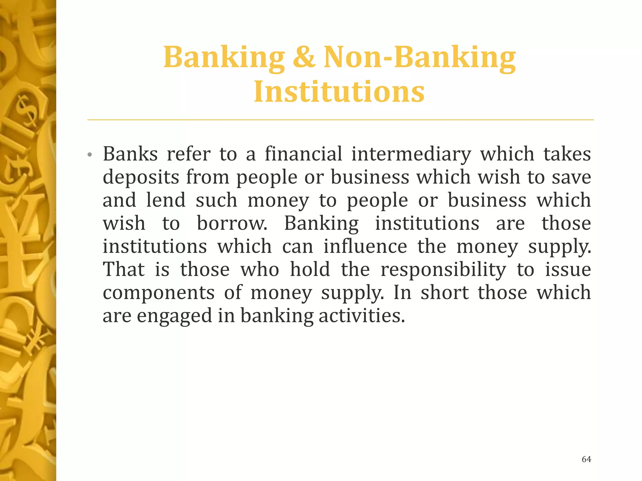 Banking & Non-Banking
Institutions
• Banks refer to a financial intermediary which takes
deposits from people or business which wish to save
and lend such money to people or business which
wish to borrow. Banking institutions are those
institutions which can influence the money supply.
That is those who hold the responsibility to issue
components of money supply. In short those which
are engaged in banking activities.
64
 