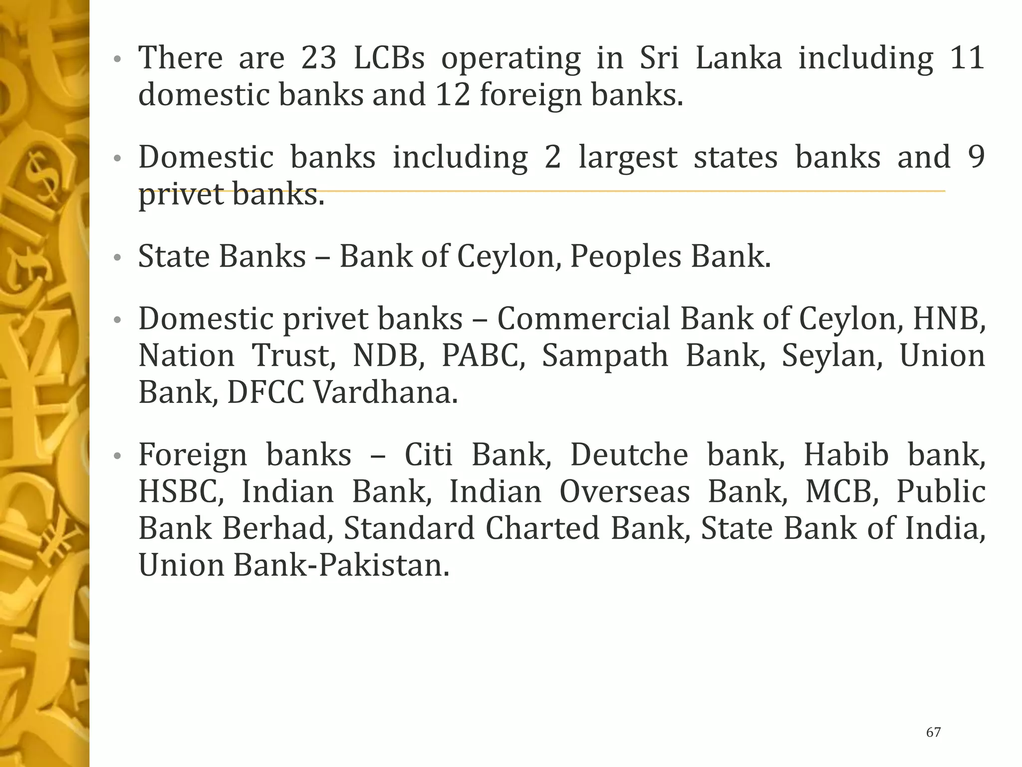 • There are 23 LCBs operating in Sri Lanka including 11
domestic banks and 12 foreign banks.
• Domestic banks including 2 largest states banks and 9
privet banks.
• State Banks – Bank of Ceylon, Peoples Bank.
• Domestic privet banks – Commercial Bank of Ceylon, HNB,
Nation Trust, NDB, PABC, Sampath Bank, Seylan, Union
Bank, DFCC Vardhana.
• Foreign banks – Citi Bank, Deutche bank, Habib bank,
HSBC, Indian Bank, Indian Overseas Bank, MCB, Public
Bank Berhad, Standard Charted Bank, State Bank of India,
Union Bank-Pakistan.
67
 