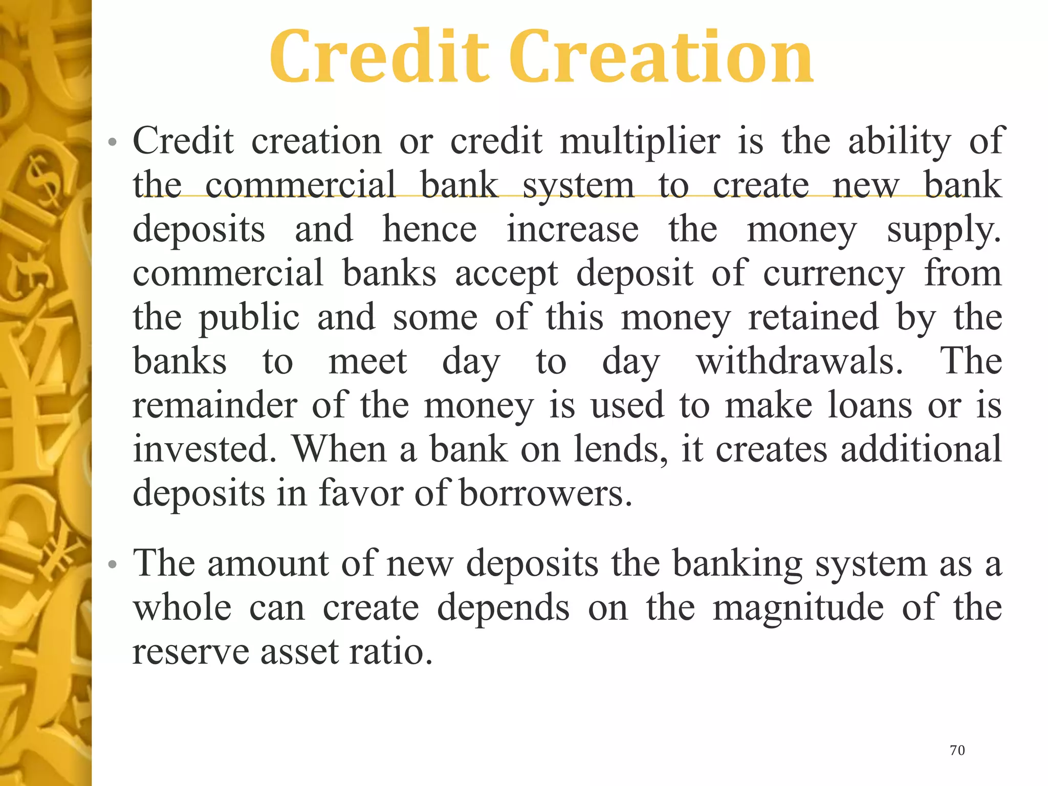 Credit Creation
• Credit creation or credit multiplier is the ability of
the commercial bank system to create new bank
deposits and hence increase the money supply.
commercial banks accept deposit of currency from
the public and some of this money retained by the
banks to meet day to day withdrawals. The
remainder of the money is used to make loans or is
invested. When a bank on lends, it creates additional
deposits in favor of borrowers.
• The amount of new deposits the banking system as a
whole can create depends on the magnitude of the
reserve asset ratio.
70
 