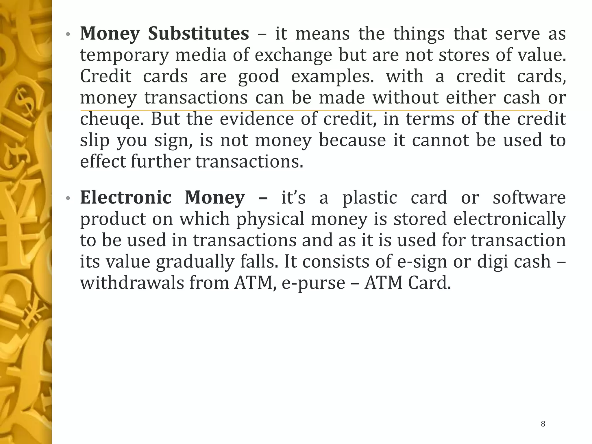 • Money Substitutes – it means the things that serve as
temporary media of exchange but are not stores of value.
Credit cards are good examples. with a credit cards,
money transactions can be made without either cash or
cheuqe. But the evidence of credit, in terms of the credit
slip you sign, is not money because it cannot be used to
effect further transactions.
• Electronic Money – it’s a plastic card or software
product on which physical money is stored electronically
to be used in transactions and as it is used for transaction
its value gradually falls. It consists of e-sign or digi cash –
withdrawals from ATM, e-purse – ATM Card.
8
 