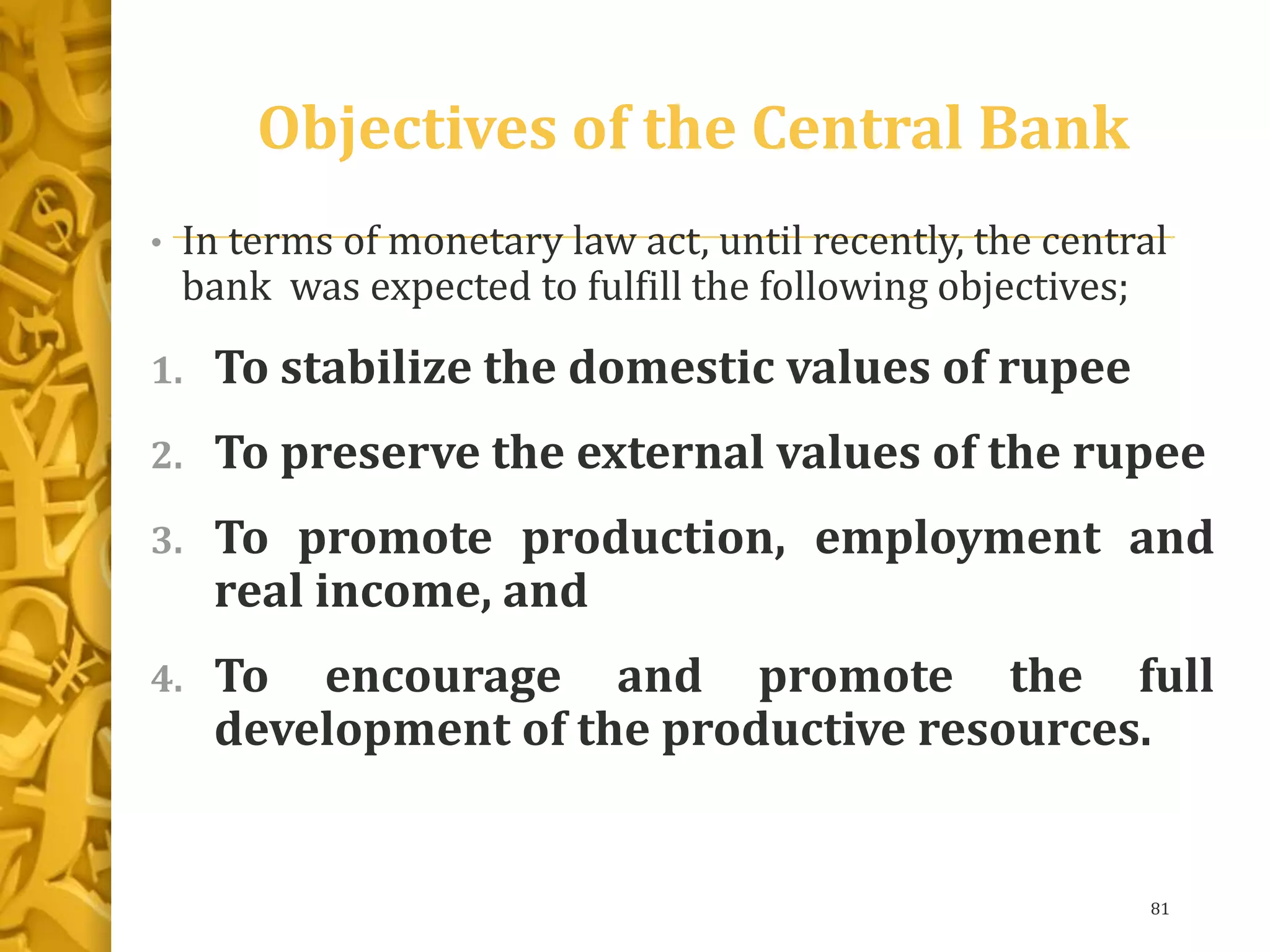 Objectives of the Central Bank
• In terms of monetary law act, until recently, the central
bank was expected to fulfill the following objectives;
1. To stabilize the domestic values of rupee
2. To preserve the external values of the rupee
3. To promote production, employment and
real income, and
4. To encourage and promote the full
development of the productive resources.
81
 