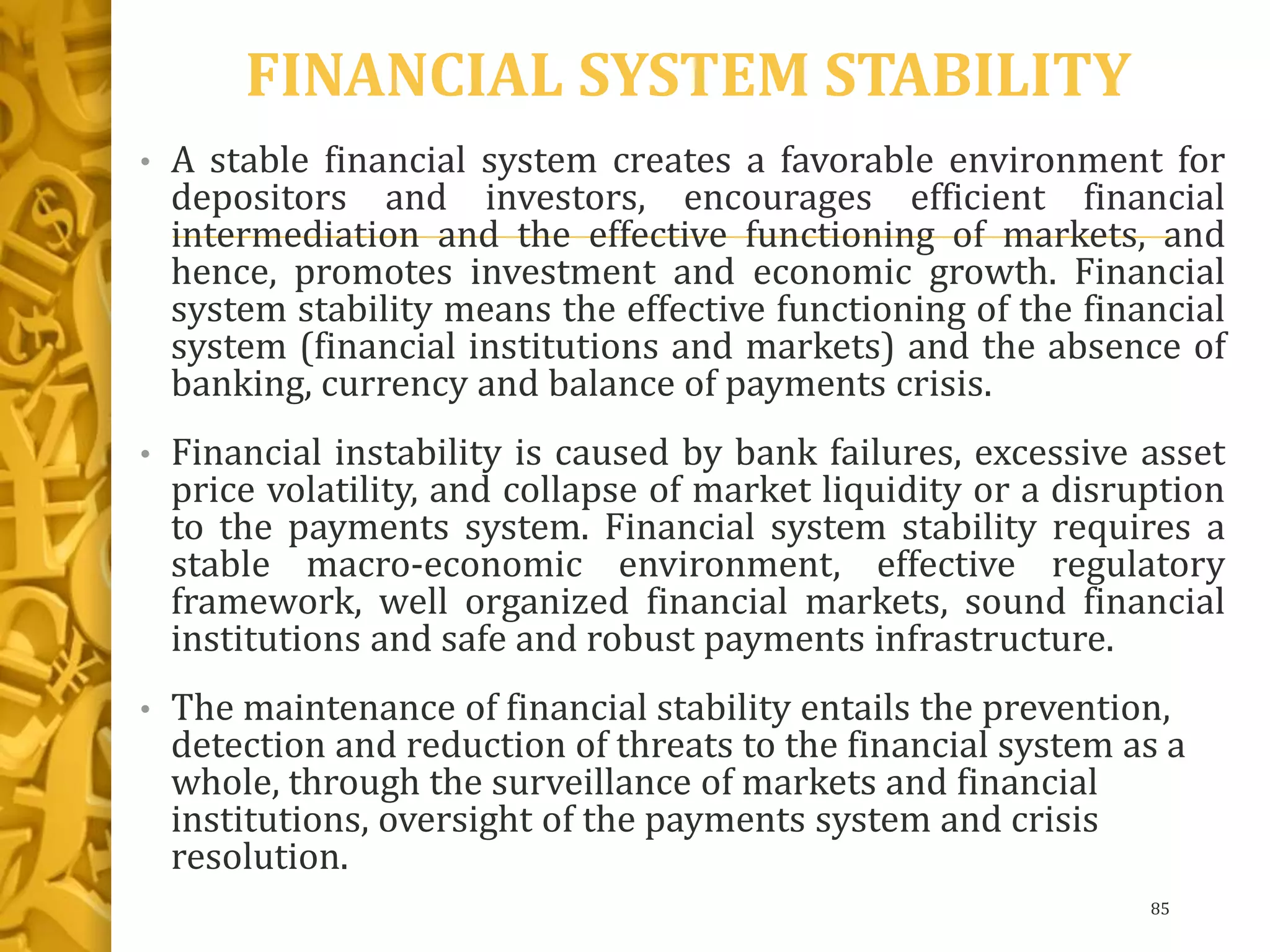 FINANCIAL SYSTEM STABILITY
• A stable financial system creates a favorable environment for
depositors and investors, encourages efficient financial
intermediation and the effective functioning of markets, and
hence, promotes investment and economic growth. Financial
system stability means the effective functioning of the financial
system (financial institutions and markets) and the absence of
banking, currency and balance of payments crisis.
• Financial instability is caused by bank failures, excessive asset
price volatility, and collapse of market liquidity or a disruption
to the payments system. Financial system stability requires a
stable macro-economic environment, effective regulatory
framework, well organized financial markets, sound financial
institutions and safe and robust payments infrastructure.
• The maintenance of financial stability entails the prevention,
detection and reduction of threats to the financial system as a
whole, through the surveillance of markets and financial
institutions, oversight of the payments system and crisis
resolution.
85
 