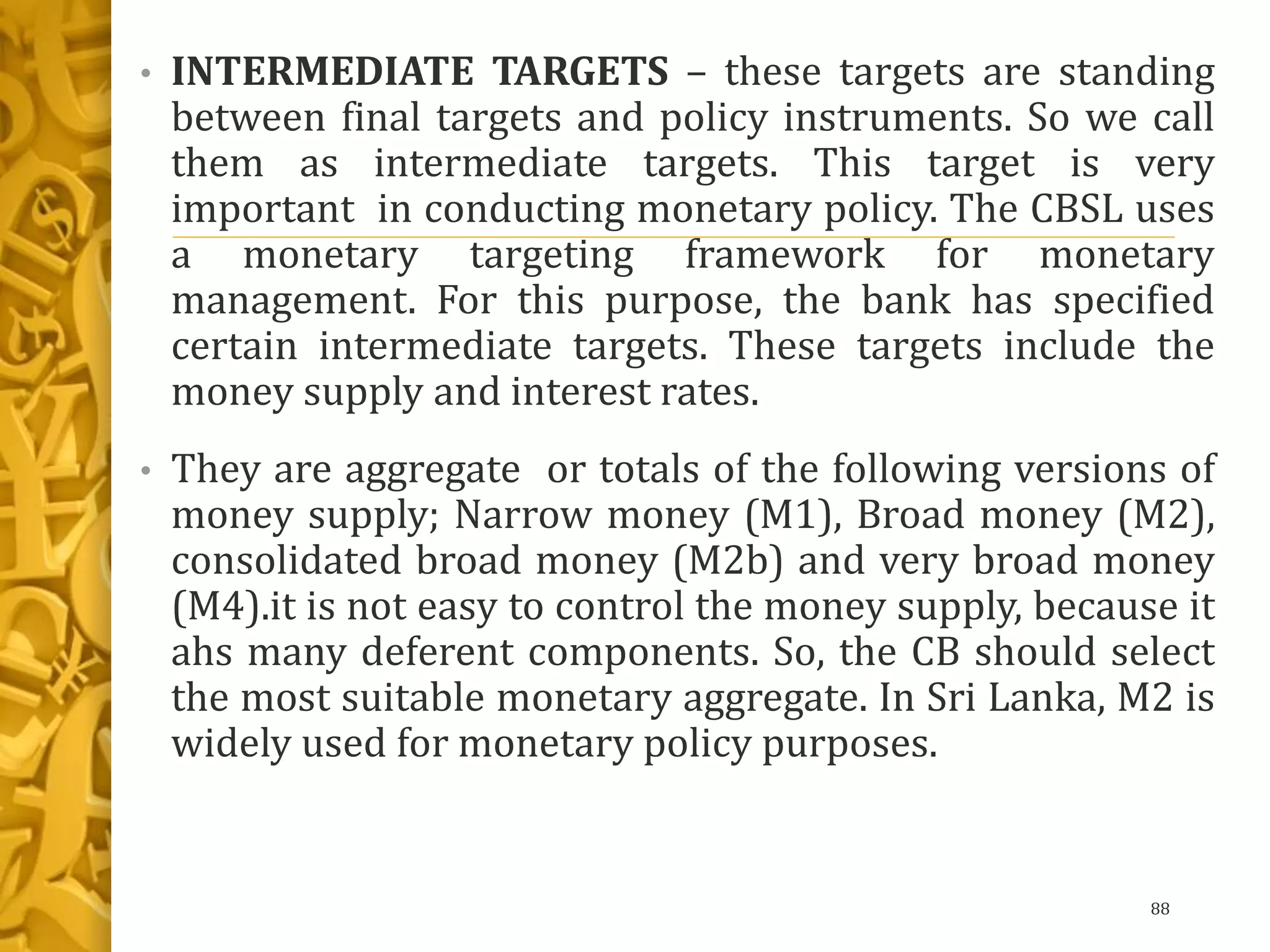 • INTERMEDIATE TARGETS – these targets are standing
between final targets and policy instruments. So we call
them as intermediate targets. This target is very
important in conducting monetary policy. The CBSL uses
a monetary targeting framework for monetary
management. For this purpose, the bank has specified
certain intermediate targets. These targets include the
money supply and interest rates.
• They are aggregate or totals of the following versions of
money supply; Narrow money (M1), Broad money (M2),
consolidated broad money (M2b) and very broad money
(M4).it is not easy to control the money supply, because it
ahs many deferent components. So, the CB should select
the most suitable monetary aggregate. In Sri Lanka, M2 is
widely used for monetary policy purposes.
88
 