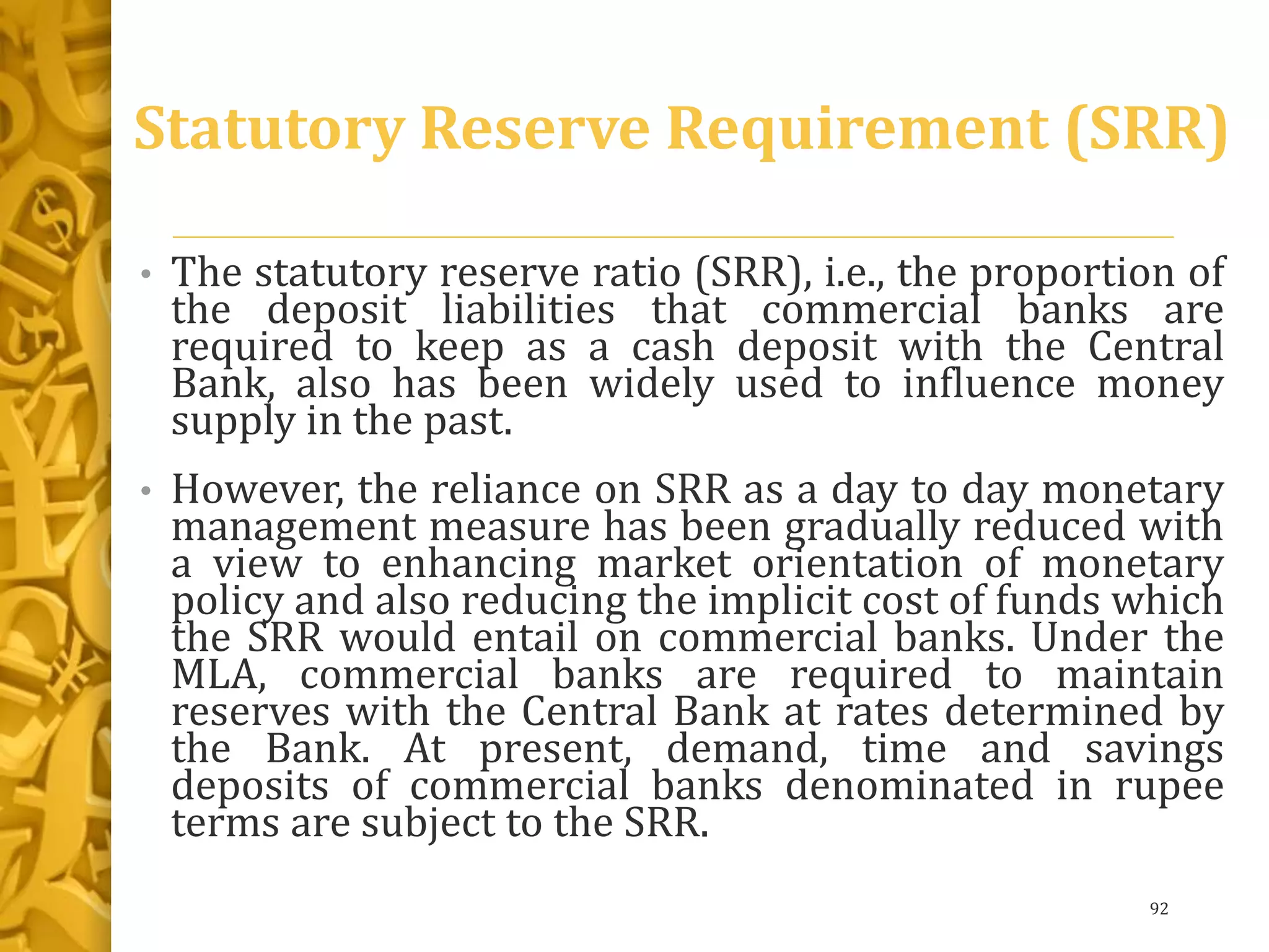 Statutory Reserve Requirement (SRR)
• The statutory reserve ratio (SRR), i.e., the proportion of
the deposit liabilities that commercial banks are
required to keep as a cash deposit with the Central
Bank, also has been widely used to influence money
supply in the past.
• However, the reliance on SRR as a day to day monetary
management measure has been gradually reduced with
a view to enhancing market orientation of monetary
policy and also reducing the implicit cost of funds which
the SRR would entail on commercial banks. Under the
MLA, commercial banks are required to maintain
reserves with the Central Bank at rates determined by
the Bank. At present, demand, time and savings
deposits of commercial banks denominated in rupee
terms are subject to the SRR.
92
 
