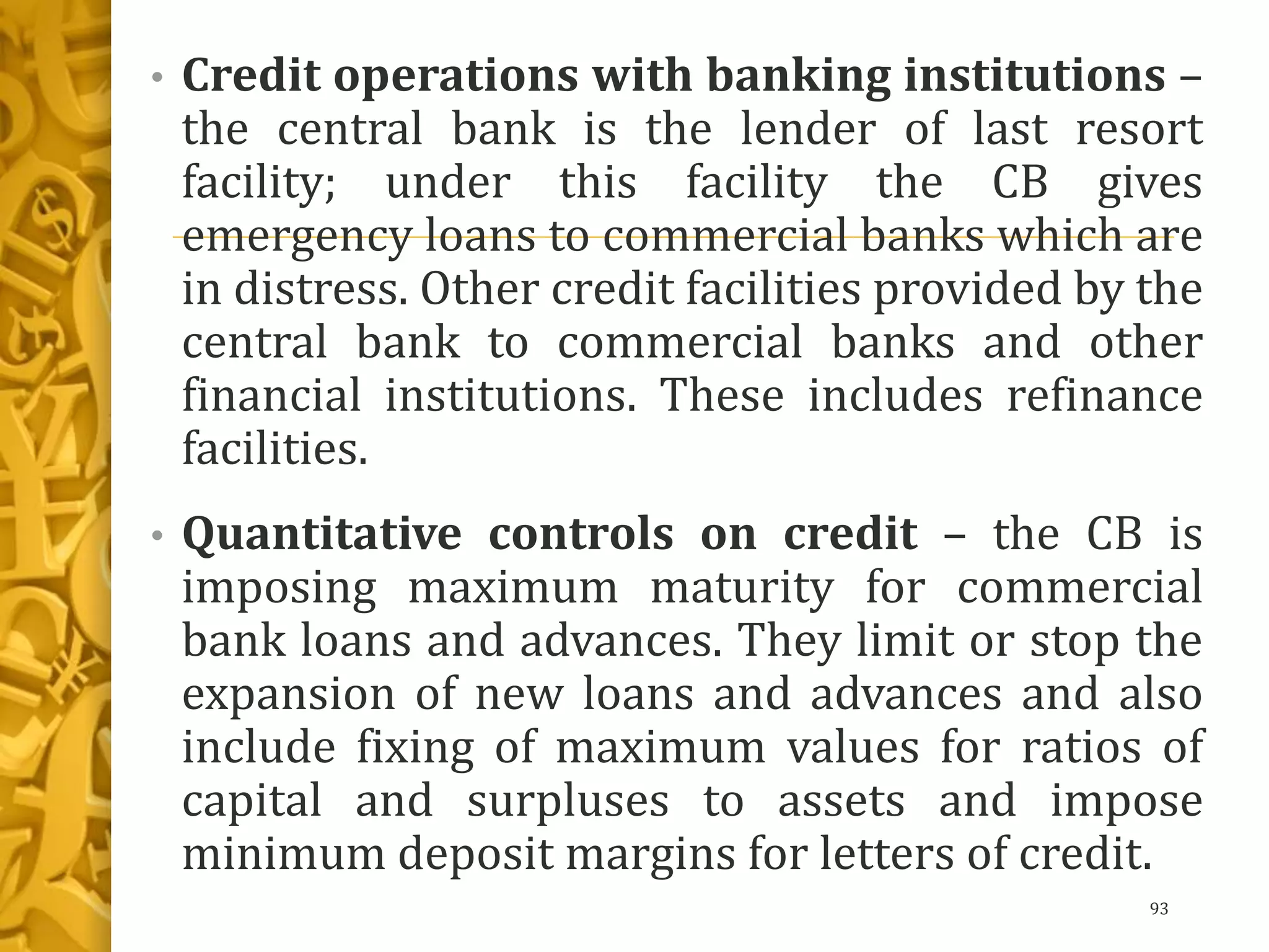 • Credit operations with banking institutions –
the central bank is the lender of last resort
facility; under this facility the CB gives
emergency loans to commercial banks which are
in distress. Other credit facilities provided by the
central bank to commercial banks and other
financial institutions. These includes refinance
facilities.
• Quantitative controls on credit – the CB is
imposing maximum maturity for commercial
bank loans and advances. They limit or stop the
expansion of new loans and advances and also
include fixing of maximum values for ratios of
capital and surpluses to assets and impose
minimum deposit margins for letters of credit.
93
 