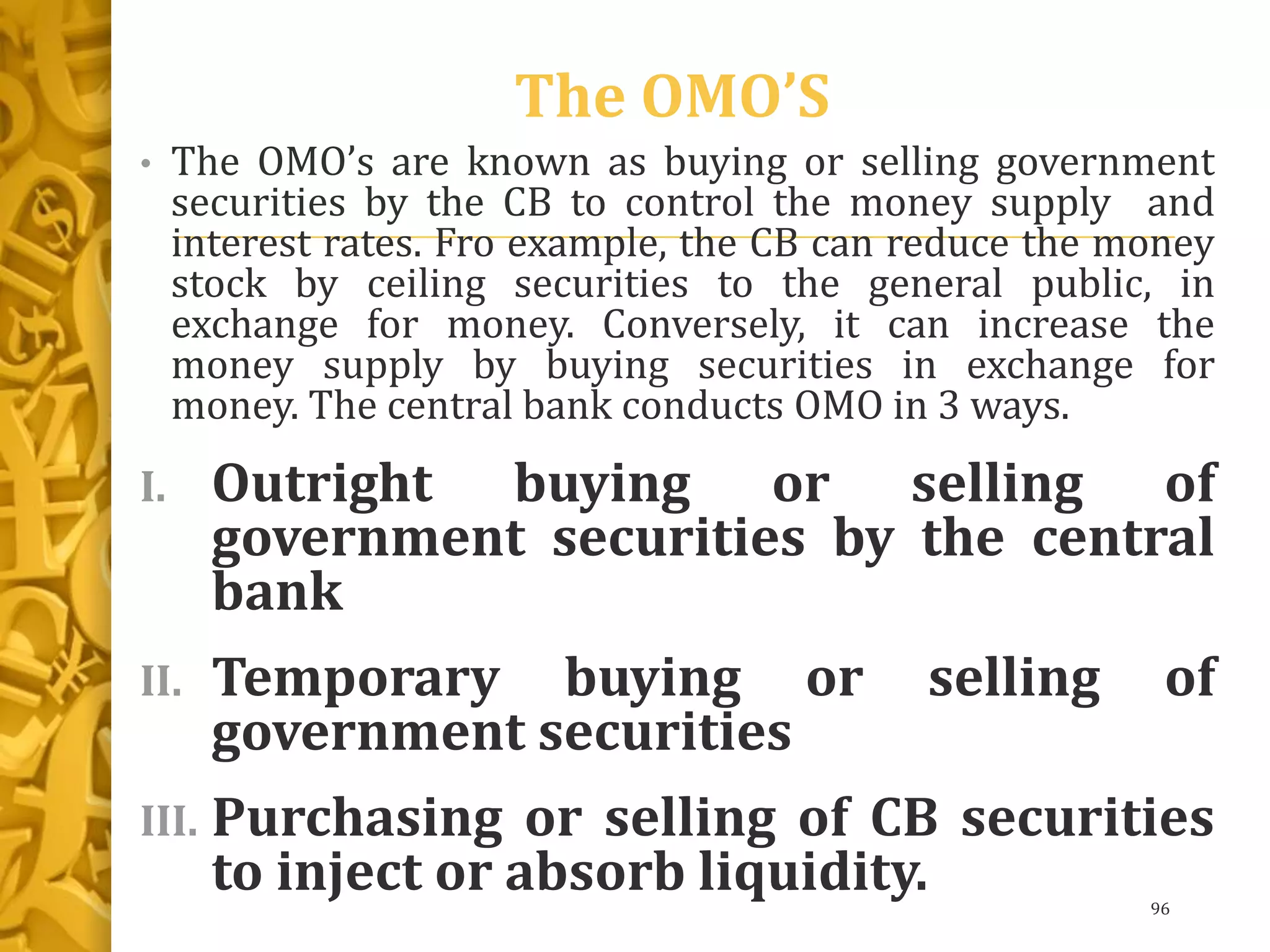 The OMO’S
• The OMO’s are known as buying or selling government
securities by the CB to control the money supply and
interest rates. Fro example, the CB can reduce the money
stock by ceiling securities to the general public, in
exchange for money. Conversely, it can increase the
money supply by buying securities in exchange for
money. The central bank conducts OMO in 3 ways.
I. Outright buying or selling of
government securities by the central
bank
II. Temporary buying or selling of
government securities
III. Purchasing or selling of CB securities
to inject or absorb liquidity. 96
 