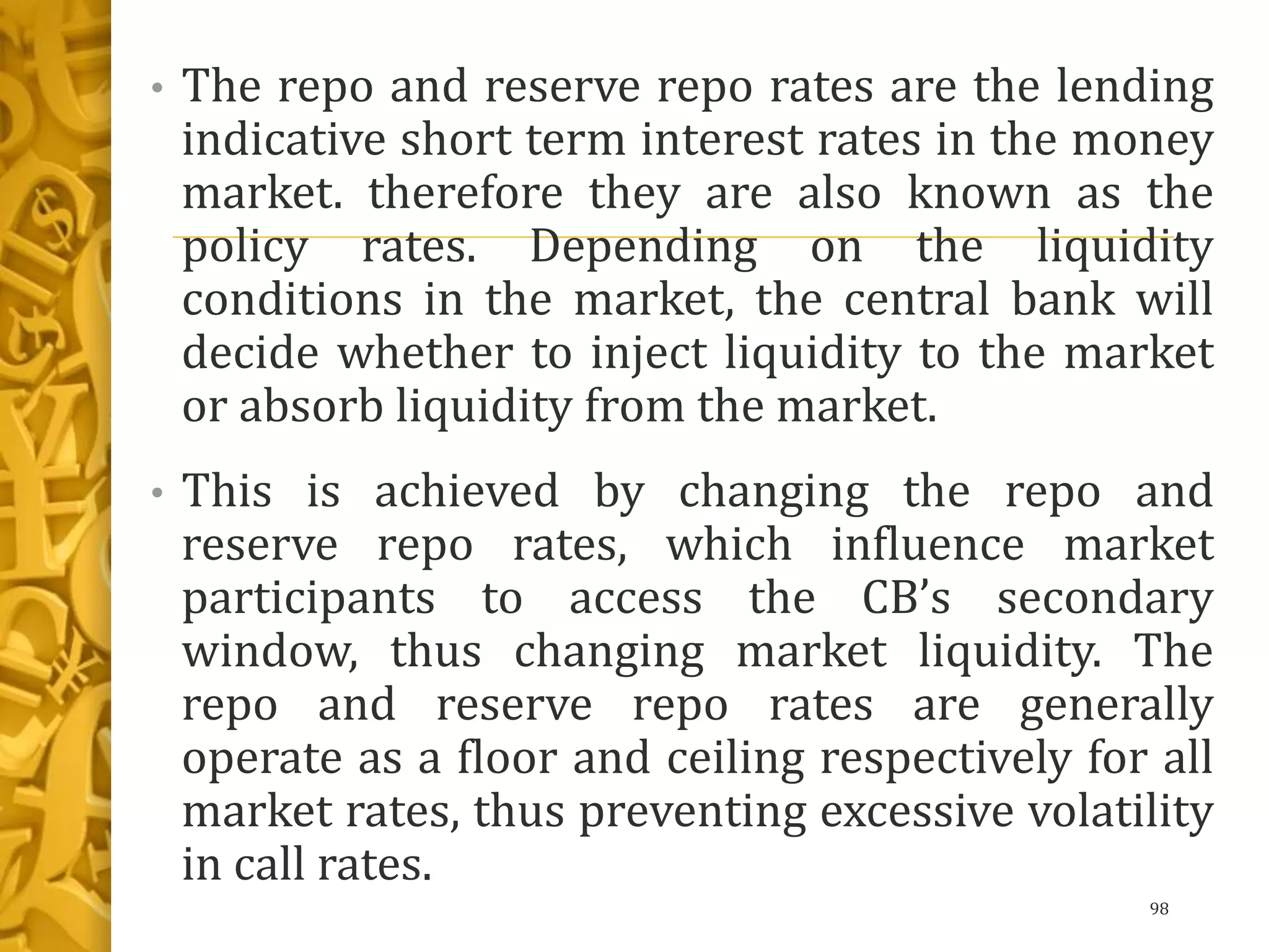 • The repo and reserve repo rates are the lending
indicative short term interest rates in the money
market. therefore they are also known as the
policy rates. Depending on the liquidity
conditions in the market, the central bank will
decide whether to inject liquidity to the market
or absorb liquidity from the market.
• This is achieved by changing the repo and
reserve repo rates, which influence market
participants to access the CB’s secondary
window, thus changing market liquidity. The
repo and reserve repo rates are generally
operate as a floor and ceiling respectively for all
market rates, thus preventing excessive volatility
in call rates.
98
 