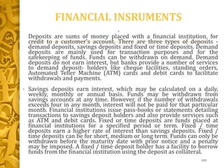 FINANCIAL INSRUMENTS
•
Deposits are sums of money placed with a financial institution, for
credit to a customer's account. There are three types of deposits -
demand deposits, savings deposits and fixed or time deposits. Demand
deposits are mainly used for transaction purposes and for the
safekeeping of funds. Funds can be withdrawn on demand. Demand
deposits do not earn interest, but banks provide a number of services
to demand deposit- holders like cheque facilities, standing orders,
Automated Teller Machine (ATM) cards and debit cards to facilitate
withdrawals and payments.
• Savings deposits earn interest, which may be calculated on a daily,
weekly, monthly or annual basis. Funds may be withdrawn from
savings accounts at any time. However, if the number of withdrawals
exceeds four in any month, interest will not be paid for that particular
month. Financial institutions issue pass-books or statements detailing
transactions to savings deposit holders and also provide services such
as ATM and debit cards. Fixed or time deposits are funds placed at
financial institutions for a specified period or term. Fixed / time
deposits earn a higher rate of interest than savings deposits. Fixed /
time deposits can be for short, medium or long term. Funds can only be
withdrawn before the maturity date with prior notice and a penalty
may be imposed. A fixed / time deposit holder has a facility to borrow
funds from the financial institution using the deposit as collateral.
103
 