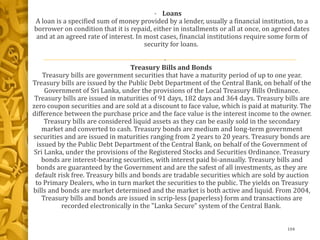 • Loans
A loan is a specified sum of money provided by a lender, usually a financial institution, to a
borrower on condition that it is repaid, either in installments or all at once, on agreed dates
and at an agreed rate of interest. In most cases, financial institutions require some form of
security for loans.
•
Treasury Bills and Bonds
Treasury bills are government securities that have a maturity period of up to one year.
Treasury bills are issued by the Public Debt Department of the Central Bank, on behalf of the
Government of Sri Lanka, under the provisions of the Local Treasury Bills Ordinance.
Treasury bills are issued in maturities of 91 days, 182 days and 364 days. Treasury bills are
zero coupon securities and are sold at a discount to face value, which is paid at maturity. The
difference between the purchase price and the face value is the interest income to the owner.
Treasury bills are considered liquid assets as they can be easily sold in the secondary
market and converted to cash. Treasury bonds are medium and long-term government
securities and are issued in maturities ranging from 2 years to 20 years. Treasury bonds are
issued by the Public Debt Department of the Central Bank, on behalf of the Government of
Sri Lanka, under the provisions of the Registered Stocks and Securities Ordinance. Treasury
bonds are interest-bearing securities, with interest paid bi-annually. Treasury bills and
bonds are guaranteed by the Government and are the safest of all investments, as they are
default risk free. Treasury bills and bonds are tradable securities which are sold by auction
to Primary Dealers, who in turn market the securities to the public. The yields on Treasury
bills and bonds are market determined and the market is both active and liquid. From 2004,
Treasury bills and bonds are issued in scrip-less (paperless) form and transactions are
recorded electronically in the "Lanka Secure" system of the Central Bank.
104
 