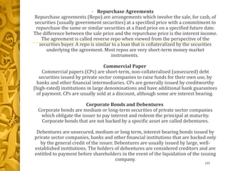 • Repurchase Agreements
Repurchase agreements (Repo) are arrangements which involve the sale, for cash, of
securities (usually government securities) at a specified price with a commitment to
repurchase the same or similar securities at a fixed price on a specified future date.
The difference between the sale price and the repurchase price is the interest income.
The agreement is called reverse repo when viewed from the perspective of the
securities buyer. A repo is similar to a loan that is collateralized by the securities
underlying the agreement. Most repos are very short-term money market
instruments.
Commercial Paper
Commercial papers (CPs) are short-term, non-collateralised (unsecured) debt
securities issued by private sector companies to raise funds for their own use, by
banks and other financial intermediaries. CPs are generally issued by creditworthy
(high-rated) institutions in large denominations and have additional bank guarantees
of payment. CPs are usually sold at a discount, although some are interest bearing.
Corporate Bonds and Debentures
Corporate bonds are medium or long-term securities of private sector companies
which obligate the issuer to pay interest and redeem the principal at maturity.
Corporate bonds that are not backed by a specific asset are called debentures.
Debentures are unsecured, medium or long term, interest-bearing bonds issued by
private sector companies, banks and other financial institutions that are backed only
by the general credit of the issuer. Debentures are usually issued by large, well-
established institutions. The holders of debentures are considered creditors and are
entitled to payment before shareholders in the event of the liquidation of the issuing
company.
105
 