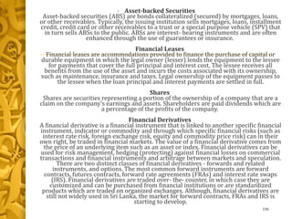 • Asset-backed Securities
Asset-backed securities (ABS) are bonds collateralized (secured) by mortgages, loans,
or other receivables. Typically, the issuing institution sells mortgages, loans, installment
credit, credit card or other receivables to a trust or a special purpose vehicle (SPV) that
in turn sells ABSs to the public. ABSs are interest- bearing instruments and are often
enhanced through the use of guarantees or insurance.
Financial Leases
Financial leases are accommodations provided to finance the purchase of capital or
durable equipment in which the legal owner (lesser) lends the equipment to the lessee
for payments that cover the full principal and interest cost. The lessee receives all
benefits from the use of the asset and incurs the costs associated with its ownership,
such as maintenance, insurance and taxes. Legal ownership of the equipment passes to
the lessee when the loan principal and interest payments are settled in full.
Shares
Shares are securities representing a portion of the ownership of a company that are a
claim on the company's earnings and assets. Shareholders are paid dividends which are
a percentage of the profits of the company.
Financial Derivatives
A financial derivative is a financial instrument that is linked to another specific financial
instrument, indicator or commodity and through which specific financial risks (such as
interest rate risk, foreign exchange risk, equity and commodity price risk) can in their
own right, be traded in financial markets. The value of a financial derivative comes from
the price of an underlying item such as an asset or index. Financial derivatives can be
used for risk management, hedging (protecting) against financial losses on commercial
transactions and financial instruments and arbitrage between markets and speculation.
There are two distinct classes of financial derivatives - forwards and related
instruments, and options. The most common forward instruments are forward
contracts, futures contracts, forward rate agreements (FRAs) and interest rate swaps
(IRS). Financial derivatives are traded over- the- counter, in which case they are
customized and can be purchased from financial institutions or are standardized
products which are traded on organized exchanges. Although, financial derivatives are
still not widely used in Sri Lanka, the market for forward contracts, FRAs and IRS is
starting to develop.
106
 