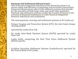 • Payment and Settlement Infrastructure -
One of the most important functions of the financial system is to
ensure safety and efficiency in payments and securities transactions.
Financial infrastructure refers to the different systems that provide
for the execution of both large-value and small-value payments.
Payment and settlement systems enable the transfer of money in the
accounts of financial institutions to settle financial obligations
between individuals and institutions.
The main payment, clearing and settlement systems in Sri Lanka are
• Cheque Imaging and Truncation System (CIT), the inter-bank cheque
clearing system
• operated by Lanka Clear Ltd.
• Sri Lanka Inter-Bank Payment System (SLIPS) operated by Lanka
Clear Ltd.
• Lanka Settle, comprising the Real Time Gross Settlement System
(RTGS) and the
•
• Scripless Securities Settlement Systems (LankaSecure) operated by
the Central Bank of Sri Lanka.
107
 