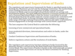 Regulation and Supervision of Banks
•
The regulatory and supervisory framework for Banks is specified mainly in the
Banking Act, Monetary Law Act and the Exchange Control Act. The Central Bank
issues banking licenses for two categories of banks, namely Licensed
Commercial Banks and Licensed Specialized Banks (which are savings and
development banks). The main difference between a Licensed Commercial Bank
and a Licensed Specialized Bank, is that the former is permitted to accept
demand deposits from the public (operate current accounts for customers) and
is an Authorized Dealer in foreign exchange which entitles it to engage in a
wide-range of foreign exchange transactions, whereas the latter is permitted to
limited engagements in foreign exchange with Central Bank’s approvals.
The laws empower the Central Bank to undertake the following:
• Licensing of new commercial and specialized banks.
• Issue prudential directions, determinations and orders to banks, under the
statutes.
• Conduct Continuous Supervision and Examination of banks.
• Enforce regulatory actions and the resolution of weak banks.
•
The regulatory and supervisory function relating to banks licensed by the
Monetary Board is carried out by the Bank Supervision Department of the
Central Bank. The supervision of banks is based on the internationally accepted
standards for bank supervision set out by the Basel Committee for Banking
Supervision.
108
 